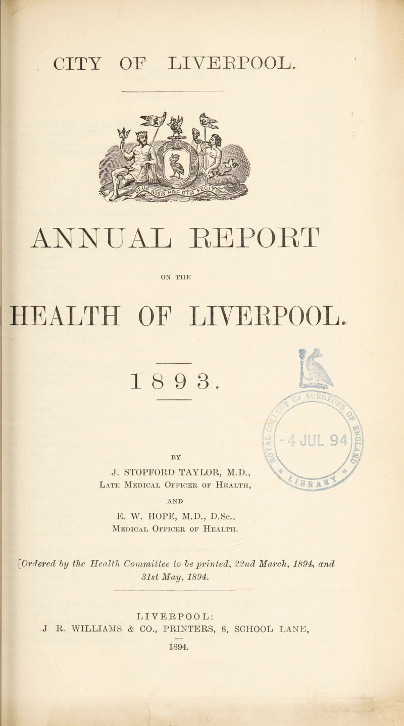 CITY OF LIVEBPOOL ANNUAL EEPOET ON THE HEALTH OF LIVEBPOOL. 1 8 9 3. BY J. STOPFORD TAYLOR, M.D., Late Medical Officer of Health, and E. W. HOPE, M.D., D.Sc., Medical Officer of Health. [Ordered by the Health Committee to be printed, 22nd, March, 1894, and 31st May, 1894. LIVERPOOL: J R. WILLIAMS & CO., PRINTERS, 8, SCHOOL LANE, 1894.