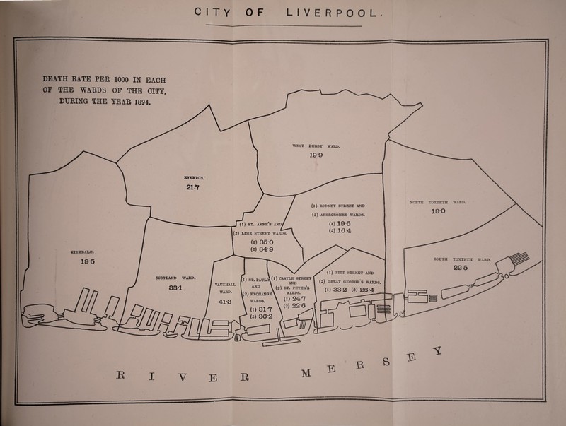 » DEATH RATE PER 1000 IN EACH OP THE WARDS OP THE CITY, DURING THE YEAR 1894. WEST DERBY WARD EVERTON NORTH TOXTETH WARD (1) RODNEY STREET AND (2) ABURCROMBY WARDS. J^l) ST. ANNE’S AND/ (2) LIME STREET WARDS r (i) PITT STREET AND (2) great George’s wards (1) 33-2 (2) 26*4 SCOTLAND WARD VAUXHALL