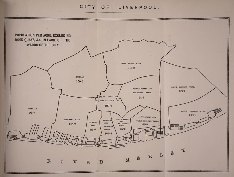 J ^i) st. anne’s and/ (2) LIME STREET WARDS CASTLE STREET AND st. peteb’s WARDS. ST. PAUL VAUXHALL WARD WJRD8, POPULATION PER ACRE, EXCLUDING DOCK QUAYS, &o„ IN EACH OF THE WARDS OF THE CITY.. WEST DERBY WARD. 114*2 EVERTON. 159*5 NORTH TOXTETH WARD. 1171 RODNEY STREET AND ABERCROMBY WARDS. 9T8 KXRKDALE. 93-7 SOUTH TOXTETH WARD. 1441 PITT STREET AND great George’s wards. 9 5'5 SCOTLAND WARD. 144-7