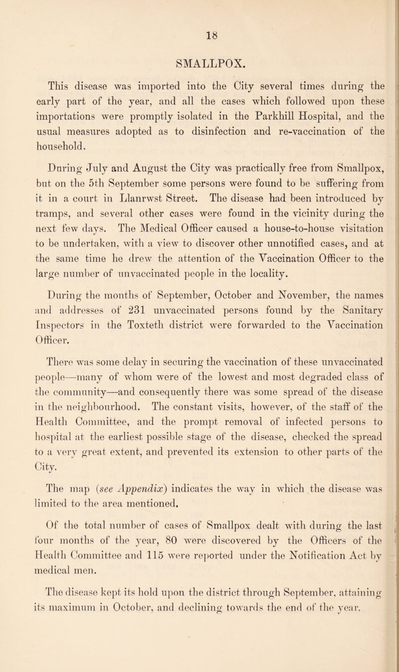 SMALLPOX. This disease was imported into the City several times during the early part of the year, and all the cases which followed upon these importations were promptly isolated in the Parkhill Hospital, and the usual measures adopted as to disinfection and re-vaccination of the household. During July and August the City was practically free from Smallpox, but on the 5th September some persons were found to be suffering from it in a court in Llanrwst Street. The disease had been introduced by tramps, and several other cases were found in the vicinity during the next few days. The Medical Officer caused a house-to-house visitation to be undertaken, with a view to discover other unnotified cases, and at the same time he drew the attention of the Yaccination Officer to the large number of unvaccinated people in the locality. During the months of September, October and November, the names and addresses of 231 unvaccinated persons found by the Sanitary Inspectors in the Toxteth district were forwarded to the Yaccination Officer. There was some delay in securing the vaccination of these unvaccinated people—many of whom were of the lowest and most degraded class of the community—and consequently there was some spread of the disease in the neighbourhood. The constant visits, however, of the staff of the Health Committee, and the prompt removal of infected persons to hospital at the earliest possible stage of the disease, checked the spread to a very great extent, and prevented its extension to other parts of the City. The map (see Appendix) indicates the way in which the disease was limited to the area mentioned. Of the total number of cases of Smallpox dealt with during the last four months of the year, 80 were discovered by the Officers of the Health Committee and 115 were reported under the Notification Act by medical men. The disease kept its hold upon the district through September, attaining its maximum in October, and declining towards the end of the year.