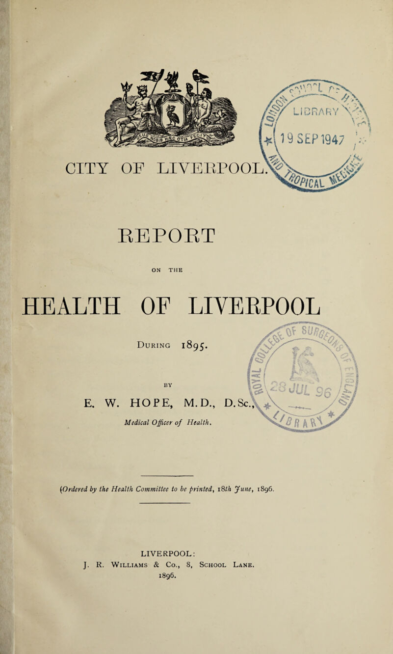 REPORT ON THE HEALTH OF During BY E. W. HOPE, Medical Officer LIVERPOOL 1895. of Health. {Ordered by the Health Committee to be printed, 18//1 June, 1896. LIVERPOOL: J. R. Williams & Co., 8, School Lane. 1896.