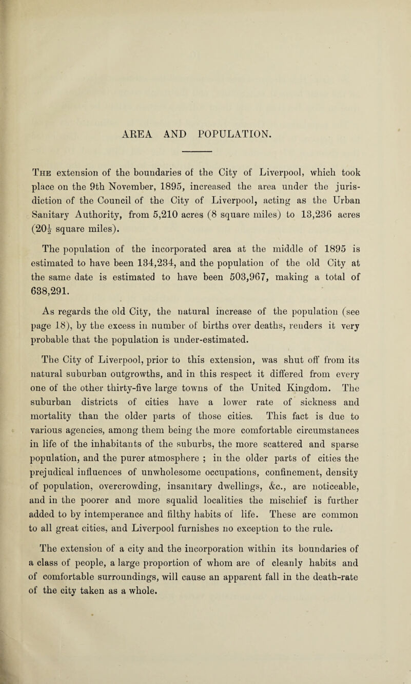 AREA AND POPULATION. The extension of the boundaries of the City of Liverpool, which took place on the 9th November, 1895, increased the area under the juris¬ diction of the Council of the City of Liverpool, acting as the Urban Sanitary Authority, from 5,210 acres (8 square miles) to 13,236 acres (20J- square miles). The population of the incorporated area at the middle of 1895 is estimated to have been 134,234, and the population of the old City at the same date is estimated to have been 503,967, making a total of 638,291. As regards the old City, the natural increase of the population (see page 18), by the excess in number of births over deaths, renders it very probable that the population is under-estimated. The City of Liverpool, prior to this extension, was shut off from its natural suburban outgrowths, and in this respect it differed from every one of the other thirty-five large towns of the United Kingdom. The suburban districts of cities have a lower rate of sickness and mortality than the older parts of those cities. This fact is due to various agencies, among them being the more comfortable circumstances in life of the inhabitants of the suburbs, the more scattered and sparse population, and the purer atmosphere ; in the older parts of cities the prejudical influences of unwholesome occupations, confinement, density of population, overcrowding, insanitary dwellings, &c., are noticeable, and in the poorer and more squalid localities the mischief is further added to by intemperance and filthy habits of life. These are common to all great cities, and Liverpool furnishes no exception to the rule. The extension of a city and the incorporation within its boundaries of a class of people, a large proportion of whom are of cleanly habits and of comfortable surroundings, will cause an apparent fall in the death-rate of the city taken as a whole.
