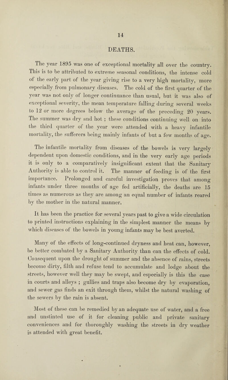 DEATHS. The year 1895 was one of exceptional mortality all over the country. This is to be attributed to extreme seasonal conditions, the intense cold of the early part of the year giving rise to a very high mortality, more especially from pulmonary diseases. The cold of the first quarter of the year was not only of longer continuance than usual, but it was also of exceptional severity, the mean temperature falling during several weeks to 12 or more degrees below the average of the preceding 20 years. The summer was dry and hot ; these conditions continuing well on into the third quarter or the year were attended with a heavy infantile mortality, the sufferers being mainly infants of but a few months of age. The infantile mortality from diseases of the bowels is very largely dependent upon domestic conditions, and in the very early age periods it is only to a comparatively insignificant extent that the Sanitary Authority is able to control it. The manner of feeding is of the first importance. Prolonged and careful investigation proves that among infants under three months of age fed artificially, the deaths are 15 times as numerous as they are among an equal number of infants reared by the mother in the natural manner. It has been the practice for several years past to give a wide circulation to printed instructions explaining in the simplest manner the means by which diseases of the bowels in young infants may he best averted. Many of the effects of long-continued dryness and heat can, however, be better combated by a Sanitary Authority than can the effects of cold. Consequent upon the drought of summer and the absence of rains, streets become dirty, filth and refuse tend to accumulate and lodge about the streets, however well they may be swept, and especially is this the case in courts and alleys ; gullies and traps also become dry by evaporation, and sewer gas finds an exit through them, whilst the natural washing of the sewers by the rain is absent. Most of these can be remedied by an adequate use of water, and a free and unstinted use of it for cleaning public and private sanitary conveniences and for thoroughly washing the streets in dry weather is attended with great benefit.