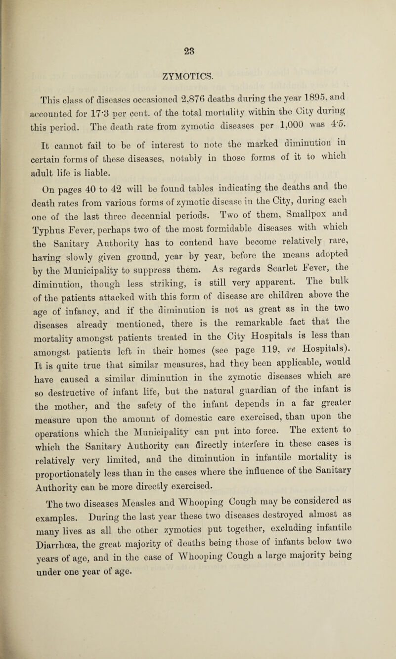 ZYMOTICS. This class of diseases occasioned 2,876 deaths during the year 1895, and accounted for 17‘8 per cent, ot the total mortality within the City duiing this period. The death rate from zymotic diseases per 1,000 was T5. It cannot fail to be of interest to note the marked diminution in certain forms of these diseases, notably in those forms of it to which adult life is liable. On pages 40 to 42 will be found tables indicating the deaths and the death rates from various forms of zymotic disease in the City, during each one of the last three decennial periods. Two of them, Smallpox and Typhus Fever, perhaps two of the most formidable diseases with which the Sanitary Authority has to contend have become relatively rare, having slowly given ground, year by year, before the means adopted by the Municipality to suppress them. As regards Scarlet 4 ever, the diminution, though less striking, is still very apparent. The bulk of the patients attacked with this form of disease are children above the age of infancy, and if the diminution is not as great as in the two diseases already mentioned, there is the remarkable fact that the mortality amongst patients treated in the City Hospitals is less than amongst patients left in their homes (see page 119, ve Hospitals). It is quite true that similar measures, had they been applicable, would have caused a similar diminution in the zymotic diseases which are so destructive of infant life, but the natural guardian of the infant is the mother, and the safety of the infant depends in a far greater measure upon the amount of domestic care exercised, than upon the operations which the Municipality can put into force. The extent to which the Sanitary Authority can directly interfere in these cases is relatively very limited, and the diminution in infantile moitality is proportionately less than in the cases where the influence of the Sanitary Authority can be more directly exercised. The two diseases Measles and Whooping Cough may be considered as examples. During the last year these two diseases destroyed almost as many lives as all the other zymotics put togethei, excluding infantile Diarrhoea, the great majority of deaths being those of infants below two years of age, and in the case of Whooping Gough a laige majority being under one year of age.