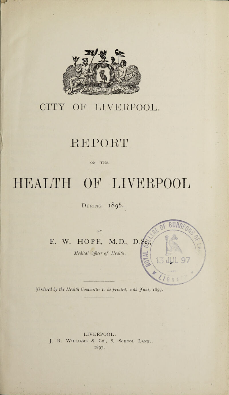 CITY OF LIVERPOOL. REPORT ON THE HEALTH OF LIVERPOOL During 1896. BY E. W. HOPE, M.D., D. Medical Officer of Health. (Ordered by the Health Committee to he printed, 10th June, 1897. LIVERPOOL: J. R. Williams & Co., 8, School Lane. 1897-