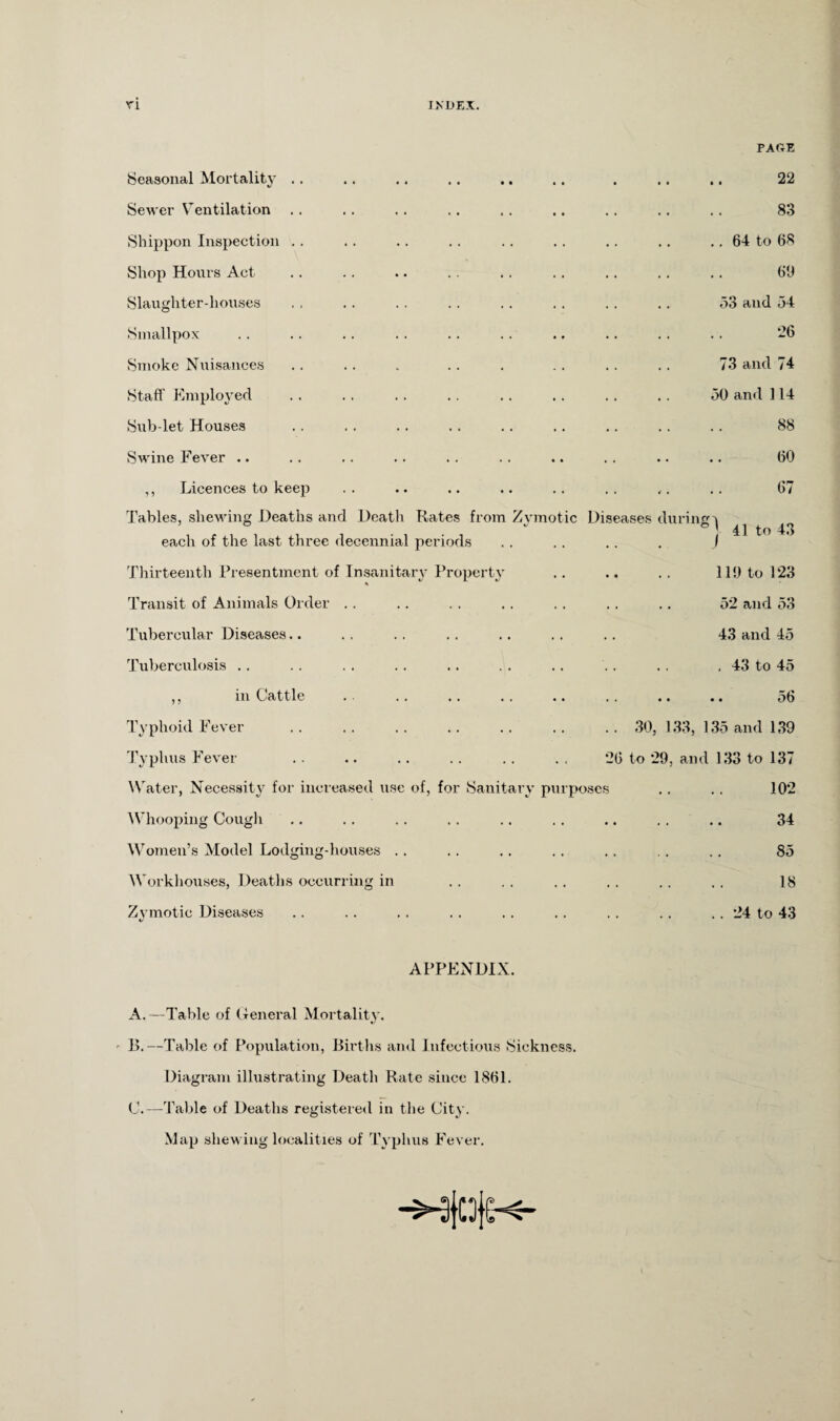 PAGE Seasonal Mortality .. Sewer Ventilation Shippon Inspection Shop Hours Act Slaughter-houses Smallpox Smoke Nuisances Staff Employed Sub let Houses Swine Fever .. ,, Licences to keep Tables, shewing Deaths and Death Kates from Zymotic each of the last three decennial periods Thirteenth Presentment of Insanitary Property % Transit of Animals Order Tubercular Diseases.. Tuberculosis .. 22 83 .. 64 to 68 69 53 and 54 26 73 and 74 50 and 114 88 60 67 Dis eases during v 41 to 43 119 to 123 52 and 53 43 and 45 . 43 to 45 in Cattle 56 Typhoid Fever Typhus Fever Water, Necessity for increased use of, Whooping Cough Women’s Model Lodging-houses . . Workhouses, Deaths occurring in Zymotic Diseases foi Sanitary purposes 30, 133, 135 and 139 26 to 29, and 133 to 137 102 34 85 18 .. 24 to 43 APPENDIX. A. —Table of General Mortality. B. —Table of Population, Births and Infectious Sickness. Diagram illustrating Death Rate since 1861. C. —Table of Deaths registered in the City. Map shewing localities of Typhus Fever.