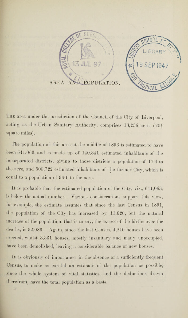 The area under the jurisdiction of the Council of the City of Liverpool, acting as the Urban Sanitary Authority, comprises 13,236 acres (204 square miles). The population of this area at the middle of 18U6 is estimated to have heen 641,063, and is made up of 140,341 estimated inhabitants of the incorporated districts, giving to those districts a population of 17*4 to the acre, and 500,722 estimated inhabitants of the former City, which is equal to a population of 96*1 to the acre. It is probable that the estimated population of the City, viz., 641,063, is below the actual number. Various considerations support this view, for example, the estimate assumes that since the last Census in 1891, the population of the City has increased by 11,620, but the natural increase of the population, that is to say, the excess of the births over the deaths, is 32,086. Again, since the last Census, 4,210 houses have heen erected, whilst 3,361 houses, mostly insanitary and many unoccupied, have been demolished, leaving a considerable balance of new houses. It is obviously of importance in the absence of a sufficiently frequent Cen sus, to make as careful an estimate of the population as possible, since the whole svstem of vital statistics, and the deductions drawn therefrom, have the total population as a basis. r;