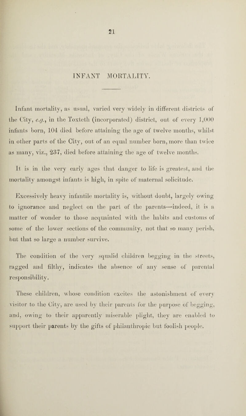INFANT MORTALITY. Infant mortality, as usual, varied very widely in different districts of the City, e.g., in the Toxteth (incorporated) district, out of every 1,000 infants born, 104 died before attaining the age of twelve months, whilst in other parts of the City, out of ail equal number born, more than twice as many, viz., 237, died before attaining the age of twelve months. It is in the very early ages that danger to life is greatest, and the mortality amongst infants is high, in spite of maternal solicitude. Excessively heavy infantile mortality is, without doubt, largely owing to ignorance and neglect on the part of the parents—indeed, it is a matter of wonder to those acquainted with the habits and customs of some of the lower sections of the community, not that so many perish, but that so large a number survive. The condition of the very squalid children begging in the Greets, ragged and filthy, indicates the absence of any sense of parental responsibility. These children, whose condition excites the astonishment of every visitor to the City, are used by their parents for the purpose of begging, and, owing to their apparently miserable plight, they are enabled to support their parents by the gifts of philanthropic but foolish people.