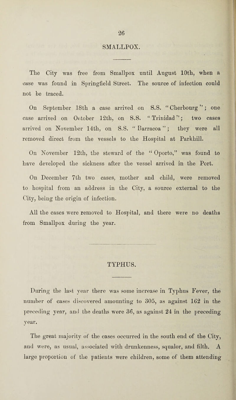 SMALLPOX. The City was free from Smallpox until August 10th, when a ease was found in Springfield Street. The source of infection could not be traced. On September 18th a case arrived on S.S. “Cherbourg”; one case arrived on October 12th, on S.S. “Trinidad”; two cases arrived on November 14th, on S.S. “ Barracoa ”; they were all removed direct from the vessels to the Hospital at Parkhill. On November 12th, the steward of the “ Oporto,” was found to have developed the sickness after the vessel arrived in the Port. On December 7th two cases, mother and child, were removed to hospital from an address in the City, a source external to the City, being the origin of infection. All the cases were removed to Hospital, and there were no deaths from Smallpox during the year. TYPHUS. During the last year there was some increase in Typhus Fever, the number of cases discovered amounting to 305, as against 162 in the preceding year, and the deaths -were 36, as against 24 in the preceding- year. The great majority of the cases occurred in the south end of the City, and were, as usual, associated with drunkenness, squalor, and filth. A large proportion of the patients were children, some of them attending
