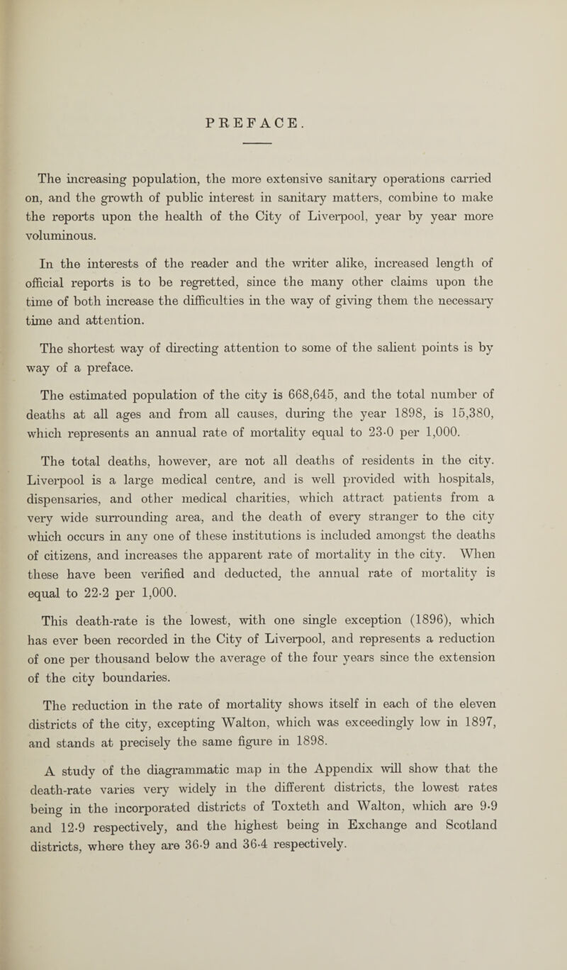 PREFACE. The increasing population, the more extensive sanitary operations carried on, and the growth of public interest in sanitary matters, combine to make the reports upon the health of the City of Liverpool, year by year more voluminous. In the interests of the reader and the writer alike, increased length of official reports is to be regretted, since the many other claims upon the time of both increase the difficulties in the way of giving them the necessary time and attention. The shortest way of directing attention to some of the salient points is by way of a preface. The estimated population of the city is 668,645, and the total number of deaths at all ages and from all causes, during the year 1898, is 15,380, which represents an annual rate of mortality equal to 23-0 per 1,000. The total deaths, however, are not all deaths of residents in the city. Liverpool is a large medical centre, and is well provided with hospitals, dispensaries, and other medical charities, which attract patients from a very wide surrounding area, and the death of every stranger to the city which occurs in any one of these institutions is included amongst the deaths of citizens, and increases the apparent rate of mortality in the city. When these have been verified and deducted, the annual rate of mortality is equal to 22-2 per 1,000. This death-rate is the lowest, with one single exception (1896), which has ever been recorded in the City of Liverpool, and represents a reduction of one per thousand below the average of the four years since the extension of the city boundaries. The reduction in the rate of mortality shows itself in each of the eleven districts of the city, excepting Walton, which was exceedingly low in 1897, and stands at precisely the same figure in 1898. A study of the diagrammatic map in the Appendix will show that the death-rate varies very widely in the different districts, the lowest rates being in the incorporated districts of Toxteth and Walton, which are 9-9 and 12-9 respectively, and the highest being in Exchange and Scotland districts, where they are 36-9 and 36-4 respectively.