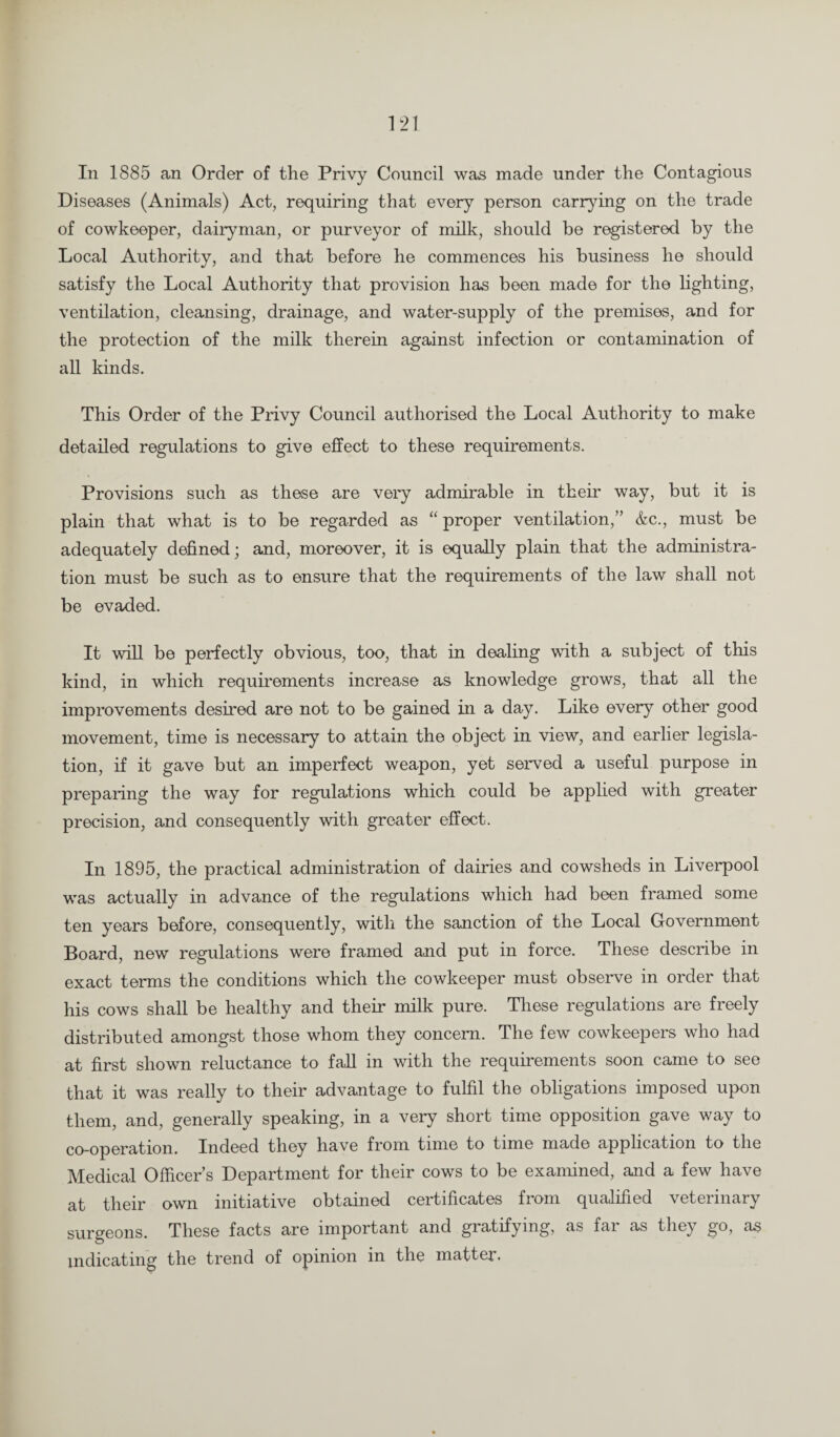 Diseases (Animals) Act, requiring that every person carrying on the trade of cowkeeper, dairyman, or purveyor of milk, should be registered by the Local Authority, and that before he commences his business he should satisfy the Local Authority that provision has been made for the lighting, ventilation, cleansing, drainage, and water-supply of the premises, and for the protection of the milk therein against infection or contamination of all kinds. This Order of the Privy Council authorised the Local Authority to make detailed regulations to give effect to these requirements. Provisions such as these are very admirable in their way, but it is plain that what is to be regarded as “ proper ventilation,” &c., must be adequately defined; and, moreover, it is equally plain that the administra¬ tion must be such as to ensure that the requirements of the law shall not be evaded. It will be perfectly obvious, too, that in dealing with a subject of this kind, in which requirements increase as knowledge grows, that all the improvements desired are not to be gained in a day. Like every other good movement, time is necessary to attain the object in view, and earlier legisla¬ tion, if it gave but an imperfect weapon, yet served a useful purpose in preparing the way for regulations which could be applied with greater precision, and consequently with greater effect. In 1895, the practical administration of dairies and cowsheds in Liverpool was actually in advance of the regulations which had been framed some ten years before, consequently, with the sanction of the Local Government Board, new regulations were framed and put in force. These describe in exact terms the conditions which the cowkeeper must observe in order that his cows shall be healthy and their milk pure. These regulations are freely distributed amongst those whom they concern. The few cowkeepers who had at first shown reluctance to fall in with the requirements soon came to see that it was really to their advantage to fulfil the obligations imposed upon them, and, generally speaking, in a very short time opposition gave way to co-operation. Indeed they have from time to time made application to the Medical Officers Department for their cows to be examined, and a few have at their own initiative obtained certificates from qualified veterinary surgeons. These facts are important and gratifying, as far as they go, as indicating the trend of opinion in the matter.