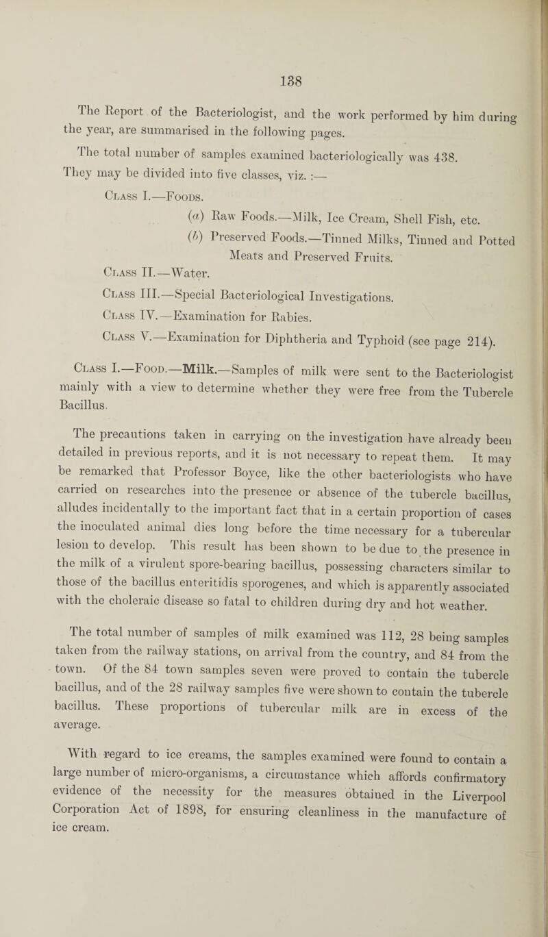 The Report of the Bacteriologist, and the work performed by him during the year, are summarised in the following pages. The total number of samples examined bacteriologically was 438. rlhey may be divided into five classes, viz. :— Class I.—Foods. (a) Raw Foods.—Milk, Ice Cream, Shell Fish, etc. (h) Preserved Foods.—Tinned Milks, Tinned and Potted Meats and Preserved Fruits. Class IT.—Water. Class III.—Special Bacteriological Investigations. Class IV.—Examination for Rabies. Class \ . Examination for Diphtheria and Typhoid (see page 214^. Class I.—Food.—Milk.—Samples of milk were sent to the Bacteriologist mainly with a view to determine whether they were free from the Tubercle Bacillus. The precautions taken in carrying on the investigation have already been detailed in previous reports, and it is not necessary to repeat them. It may be lemarked that Professor Boyce, like the other bacteriologists who have carried on researches into the presence or absence of the tubercle bacillus, alludes incidentally to the important fact that in a certain proportion of cases the inoculated animal dies long before the time necessary for a tubercular lesion to develop. This result has been shown to be due to. the presence in the milk of a virulent spore-bearing bacillus, possessing characters similar to those of the bacillus enteritidis sporogenes, and which is apparently associated with the choleraic disease so fatal to children during dry and hot weather. The total number of samples of milk examined was 112, 28 being samples taken from the railway stations, on arrival from the country, and 84 from the town. Of the 84 town samples seven were proved to contain the tubercle bacillus, and of the 28 railway samples five were shown to contain the tubercle bacillus. These proportions of tubercular milk are in excess of the average. With regard to ice creams, the samples examined were found to contain a large number of micro-organisms, a circumstance which affords confirmatory evidence of the necessity for the measures obtained in the Liverpool Corporation Act of 1898, for ensuring cleanliness in the manufacture of ice cream.