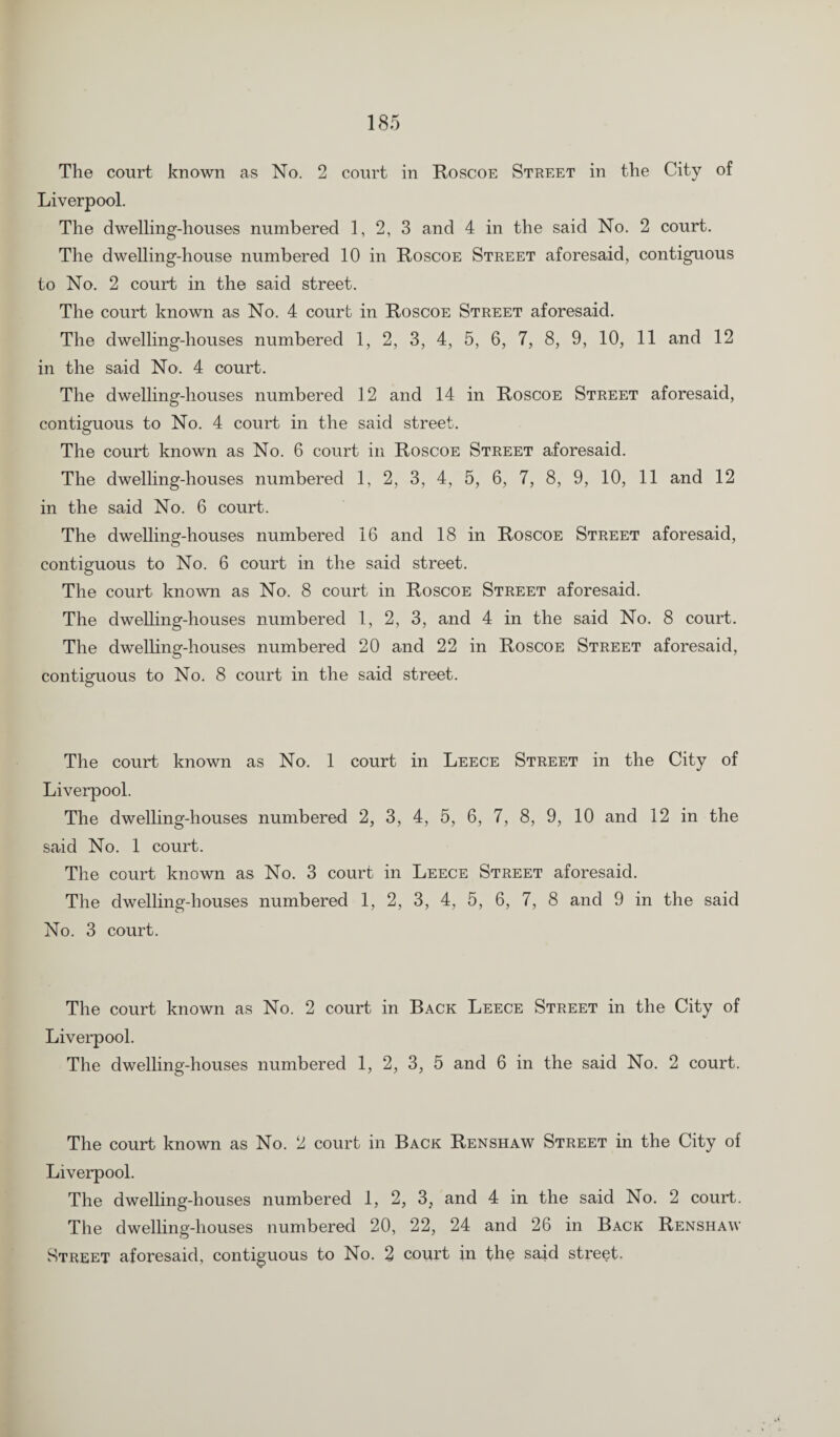 The court known as No. 2 court in Roscoe Street in the City of Liverpool. The dwelling-houses numbered 1, 2, 3 and 4 in the said No. 2 court. The dwelling-house numbered 10 in Roscoe Street aforesaid, contiguous to No. 2 court in the said street. The court known as No. 4 court in Roscoe Street aforesaid. The dwelling-houses numbered 1, 2, 3, 4, 5, 6, 7, 8, 9, 10, 11 and 12 in the said No. 4 court. The dwelling-houses numbered 12 and 14 in Roscoe Street aforesaid, contiguous to No. 4 court in the said street. The court known as No. 6 court in Roscoe Street aforesaid. The dwelling-houses numbered 1, 2, 3, 4, 5, 6, 7, 8, 9, 10, 11 and 12 in the said No. 6 court. The dwelling-houses numbered 16 and 18 in Roscoe Street aforesaid, contiguous to No. 6 court in the said street. The court known as No. 8 court in Roscoe Street aforesaid. The dwelling-houses numbered 1, 2, 3, and 4 in the said No. 8 court. The dwelling-houses numbered 20 and 22 in Roscoe Street aforesaid, contiguous to No. 8 court in the said street. The court known as No. 1 court in Leece Street in the City of Liverpool. The dwelling-houses numbered 2, 3, 4, 5, 6, 7, 8, 9, 10 and 12 in the said No. 1 court. The court known as No. 3 court in Leece Street aforesaid. The dwelling-houses numbered 1, 2, 3, 4, 5, 6, 7, 8 and 9 in the said No. 3 court. The court known as No. 2 court in Back Leece Street in the City of Liverpool. The dwelling-houses numbered 1, 2, 3, 5 and 6 in the said No. 2 court. The court known as No. 2 court in Back Renshaw Street in the City of Liverpool. The dwelling-houses numbered 1, 2, 3, and 4 in the said No. 2 court. The dwelling-houses numbered 20, 22, 24 and 26 in Back Renshaw Street aforesaid, contiguous to No. 2 court in the said street-