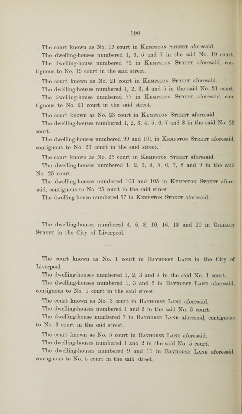 The court known as No. 19 court in Kempston Street aforesaid. The dwelling-houses numbered 1, 3, 5 and 7 in the said No. 19 court. The dwelling-house numbered 73 in Kempston Street aforesaid, con¬ tiguous to No. 19 court in the said street. The court known as No. 21 court in Kempston Street aforesaid. The dwelling-houses numbered 1, 2, 3, 4 and 5 in the said No. 21 court. The dwelling-house numbered 77 in Kempston Street aforesaid, con¬ tiguous to No. 21 court in the said street. The court known as No. 23 court in Kempston Street aforesaid. The dwelling-houses numbered 1, 2, 3, 4, 5, 6, 7 and 8 in the said No. 23 court. The dwelling-houses numbered 99 and 101 in Kempston Street aforesaid, contiguous to No. 23 court in the said street. The court known as No. 25 court in Kempston Street aforesaid. The dwelling-houses numbered 1, 2, 3, 4, 5, 6, 7, 8 and 9 in the said No. 25 court. The dwelling-houses numbered 103 and 105 in Kempston Street afore¬ said, contiguous to No. 25 court in the said street. The dwelling-house numbered 57 in Kempston Street aforesaid. The dwelling-houses numbered 4, 6, 8, 10, 16, 18 and 20 in Gildart Street in the City of Liverpool. The court known as No. 1 court in Bayhorse Lane in the City of Liverpool. The dwelling-houses numbered 1, 2, 3 and 4 in the said No. 1 court. The dwelling-houses numbered 1, 3 and 5 in Bayhorse Lane aforesaid, contiguous to No. 1 court in the said street. The court known as No. 3 court in Bayhorse Lane aforesaid. The dwelling-houses numbered 1 and 2 in the said No. 3 court. The dwelling-house numbered 7 in Bayhorse Lane aforesaid, contiguous to No. 3 court in the said street. The court known as No. 5 court in Bayhorse Lane aforesaid. The dwelling-houses numbered 1 and 2 in the said No. 5 court. The dwelling-houses numbered 9 and 11 in Bayhorse Lane aforesaid,