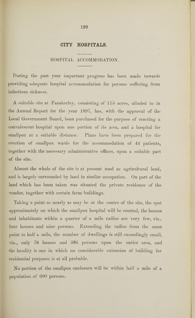 CITY HOSPITALS. HOSPITAL ACCOMMODATION. During the past year important progress has been made towards providing adequate hospital accommodation for persons suffering from infectious sickness. A suitable site at Eazakerley, consisting of llo acres, alluded to in the Annual Report for the year 1897, has, with the approval of the Local Government Board, been purchased for the purpose of erecting a convalescent hospital upon one portion of its area, and a hospital for smallpox at a suitable distance. Plans have been prepared for the erection of smallpox wards for the accommodation of 44 patients, together with the necessary administrative offices, upon a suitable part of the site. Almost the whole of the site is at present used as agricultural land, and is largely surrounded by land in similar occupation. On part of the land which has been taken was situated the private residence of the vendor, together with certain farm buildings. Taking a point as nearly as may be at the centre of the site, the spot approximately on which the smallpox hospital will be erected, the houses and inhabitants within a quarter of a mile radius are very few, viz., four houses and nine persons. Extending the radius from the same point to half a mile, the number of dwellings is still exceedingly small, viz., only 78 houses and 386 persons upon the entire area, and the locality is one in which no considerable extension of building for residential purposes is at all probable. No portion of the smallpox enclosure will be within half a mile of a population of 600 persons.