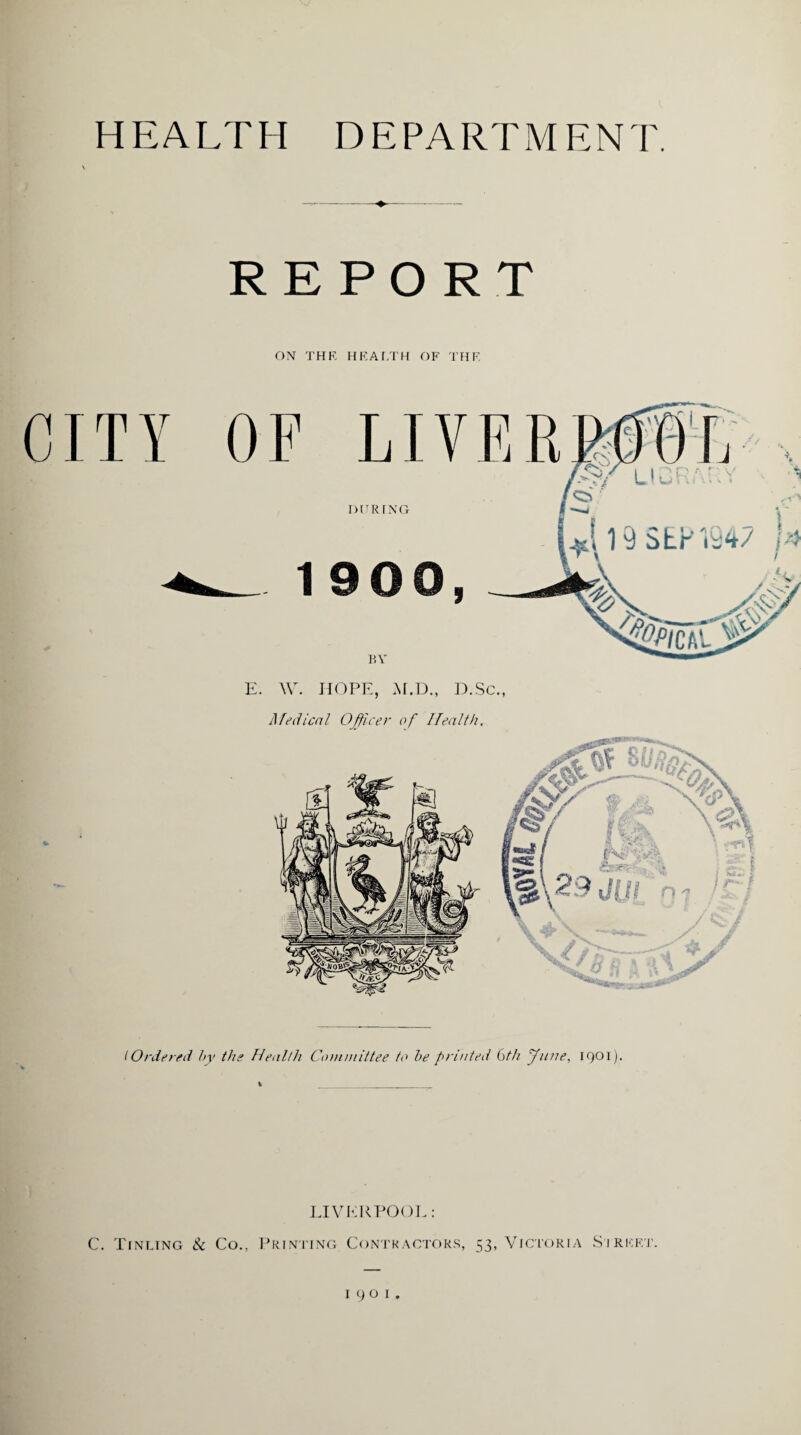 HEALTH DEPARTMENT. REPORT ON THE HEALTH OF THE E. W. HOPE, M.D., D.Sc., Medical Officer of Health. IOrdered by the Health Committee to be printed 6th June, 1901). i ____ LIVERPOOL: C. Tinting & Co., Printing Contractors, 53, Victoria Sireet. 1901.