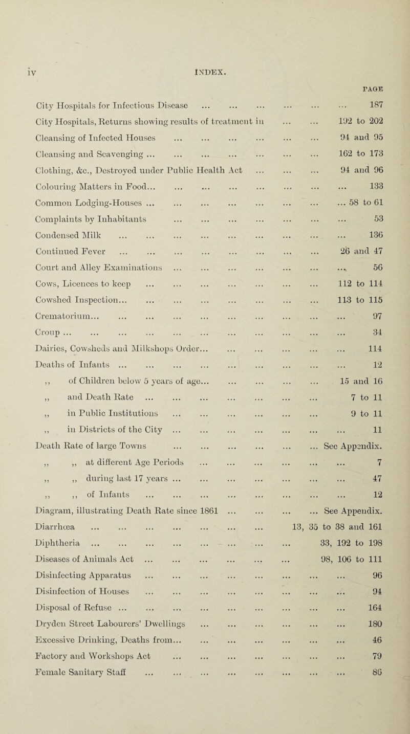 City Hospitals for Infectious Disease City Hospitals, Returns showing results of treatment in Cleansing of Infected Houses Cleansing and Scavenging ... Clothing, &c., Destroyed under Public Health Act Colouring Matters in Food... Common Lodging-Houses ... Complaints by Inhabitants Condensed Milk Continued Fever ... . Court and Alley Examinations Cows, Licences to keep Cowshed Inspection... Crematorium... Croup ... Dairies, Cowsheds and Milkshops Order... Deaths of Infants ... ,, of Children below 5 years of ago... ,, and Death Rate ,, in Public Institutions ,, in Districts of the City Death Rate of large Towns ,, ,, at different Age Periods ,, ,, during last 17 years ... ,, ,, of Infants Diagram, illustrating Death Rate since 1861 ... Diarrhoea Diphtheria Diseases of Animals Act Disinfecting Apparatus Disinfection of Plouses Disposal of Refuse ... ... ... . Dryden Street Labourers’ Dwellings Excessive Drinking, Deaths from... Factory and Workshops Act Female Sanitary Staff PAGE 187 192 to 202 94 and 95 162 to 173 94 and 96 133 ...58 to 61 53 136 2(3 and 47 56 112 to 114 113 to 115 97 34 114 12 15 and 16 7 to 11 9 to 11 11 See Appendix. 7 47 12 ... See Appendix. 35 to 38 and 161 33, 192 to 198 98, 106 to 111 96 94 164 180 46 79 86