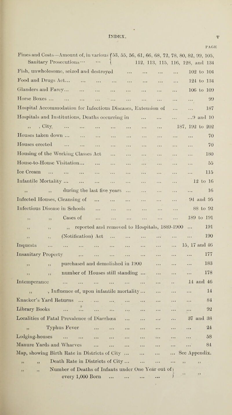 PAGE Fines and Costs—Amount of, in various J53, 55, 56, 61, 66, 68, 72, 78, 80, 82, 99, 105, Sanitary Prosecutions. { 112, 113, 115, 116, 128, and 134 Fish, unwholesome, seized and destroyed . 102 to 104 Food and Drugs Act... Glanders and Farcy... Horse Boxes ... Hospital Accommodation for Infectious Diseases, Extension of Hospitals and Institutions, Deaths occurring in ,, , City . Houses taken down ... Houses erected Housing of the Working Classes Act House-to-House Visitation... Ice Cream Infantile Mortality ... ,, ,, during the last five years ... Infected Houses, Cleansing of Infectious Disease in Schools ,, ,, Cases of ,, ,, ,, reported and removed to Hospitals, 1889-1900 ,, ,, (Notification) Act Inquests Insanitary Property ... ,, ,, purchased and demolished in 1900 124 to 134 106 to 109 99 187 ...9 and 10 187, 192 to 202 70 70 180 55 ,, ,, number of Houses still standing. Intemperance ,, , Influence of, upon infantile mortality ... Knacker’s Yard Returns ... Library Books Localities of Fatal Prevalence of Diarrhoea ,, Typhus Fever . ... . Lodging-houses Manure Yards and Wharves Map, showing Birth Rate in Districts of City ... ,, ,, Death Rate in Districts of City ... ,, ,, Number of Deaths of Infants under One Year out of | every 1,000 Born ... ... ... ... i 115 12 to 16 16 94 and 95 88 to 92 189 to 191 191 190 15, 17 and 46 177 183 178 14 and 46 14 84 92 37 and 38 24 58 84 Sec Appendix.