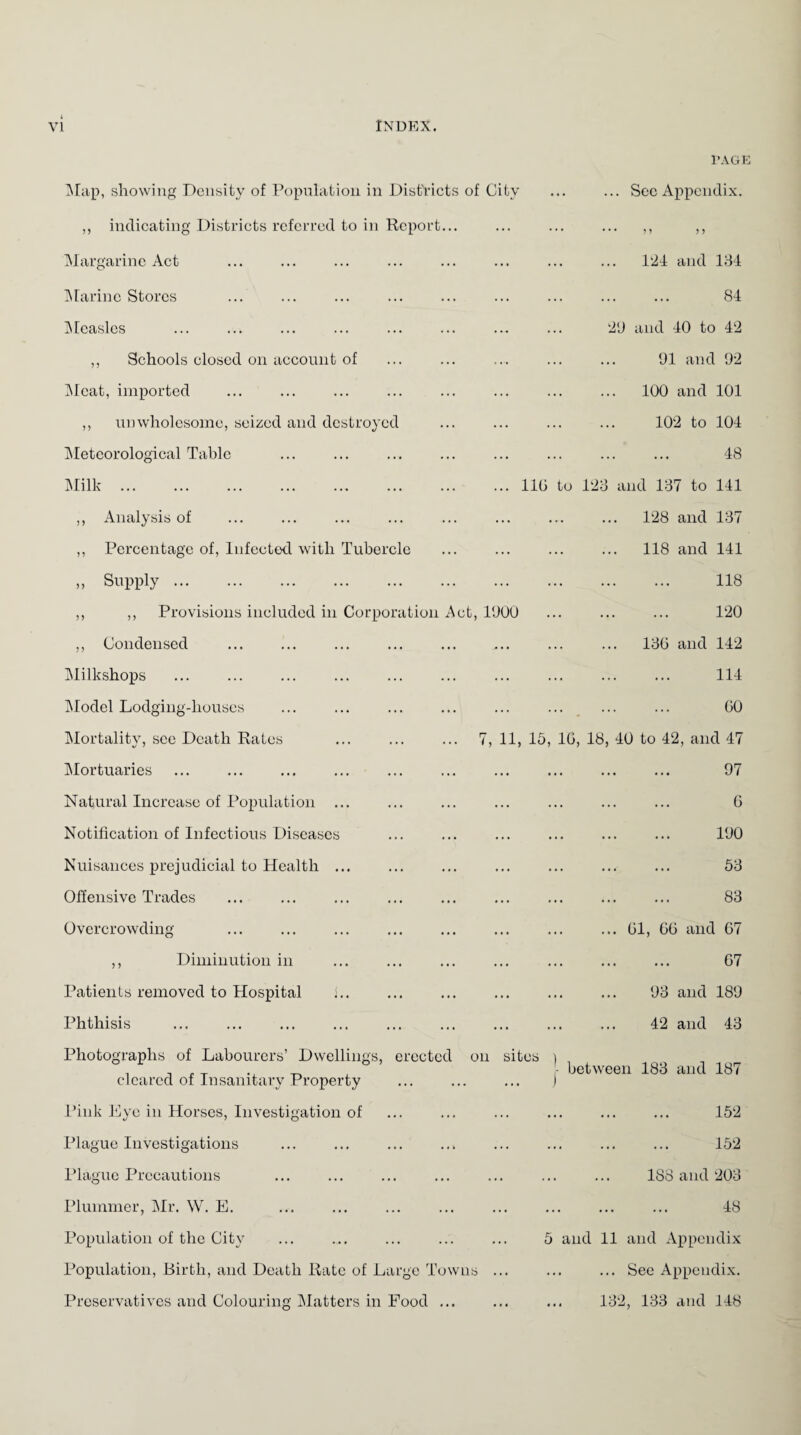 PAGE Map, showing Density of Population in Districts of City ,, indicating Districts referred to in Report... ... See Appendix. • • • n > > Margarine Act Marine Stores Measles ,, Schools closed on account of Meat, imported ,, unwholesome, seized and destroyed Meteorological Table Milk. 124 and 134 . 84 29 and 40 to 42 91 and 92 .. 100 and 101 102 to 104 . 48 110 to 123 and 137 to 141 ,, Analysis of 128 and 137 ,, Percentage of, Infected with Tubercle . 118 and 141 » Supply. . 118 ,, ,, Provisions included in Corporation Act, 1900 ... ... ... 120 ,, Condensed 13G and 142 Milkshops . 114 Model Lodging-houses . . GO Mortality, sec Death Rates ... ... ... 7, 11, 15, 1G, 18, 40 to 42, and 47 Mortuaries . 97 Natural Increase of Population ... . G Notification of Infectious Diseases . 190 Nuisances prejudicial to Health ... . 53 Offensive Trades . 83 Overcrowding ... ... ... Gl, GG and G7 ,, Diminution in . G7 Patients removed to Hospital j.. 93 and 189 Phthisis 42 and 43 Photographs of Labourers’ Dwellings, erected on cleared of Insanitary Property sites ) - between 183 and 187 Pink Eye in Horses, Investigation of . 152 Plague Investigations . 152 Plague Precautions 1S8 and 203 Plummer, Mr. W. E. . 48 Population of the City 5 and 11 and Appendix Population, Birth, and Death Rate of Large Towns ... See Appendix. Preservatives and Colouring Matters in Food ... ... ... 132, 133 and 148