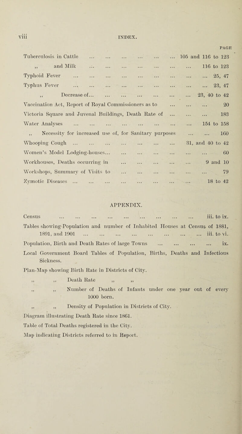 PAGE Tuberculosis in Cattle ... 105 and 116 to 123 ,, and Milk ... 116 to 123 Typhoid Fever ... . 25, 47 Typhus Fever ... . 23, 47 ,, Decrease of... ... ... 23, 40 to 42 Vaccination Act, Report of Royal Commissioners as to ... . 20 Victoria Square and Juvenal Buildings, Death Rate of ... . 183 Water Analyses ... 154 to 158 ,, Necessity for increased use of, for Sanitary purposes . 160 Whooping Cough ... 31, and 40 to 42 Women’s Model Lodging-houses... ... . 60 Workhouses, Deaths occurring in ... 9 and 10 Workshops, Summary of Visits to ... . 79 Zymotic Diseases ... ... 18 to 42 APPENDIX. Census iii. to ix. Tables showing Population and number of Inhabited Houses at Census of 1881, 1891, and 1901 . ... iii. to vi. Population, Birth and Death Rates of large Towns ix. Local Government Board Tables of Population, Births, Deaths and Infectious Sickness. Plan-Map showing Birth Rate in Districts of City. ,, ,, Death Rate ,, ,, ,, ,, Number of Deaths of Infants under one year out of every 1000 born. ,, ,, Density of Population in Districts of City. Diagram illustrating Death Rate since 1861. Table of Total Deaths registered in the City. Map indicating Districts referred to in Report.