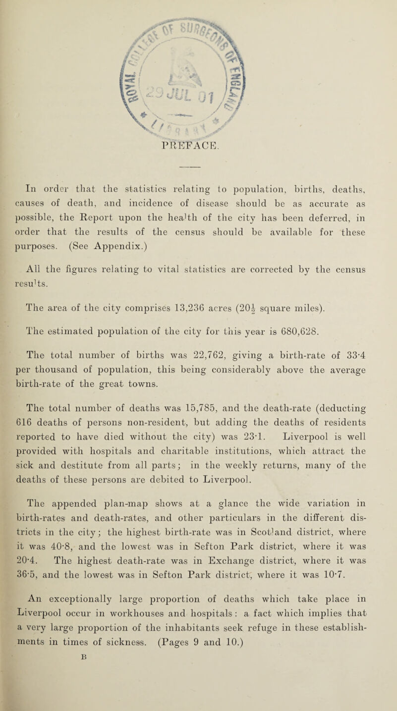 In order that the statistics relating to population, births, deaths, causes of death, and incidence of disease should be as accurate as possible, the Report upon the health of the city has been deferred, in order that the results of the census should be available for these purposes. (See Appendix.) All the figures relating to vital statistics are corrected by the census results. The area of the city comprises 13,236 acres (20| square miles). The estimated population of the city for this year is 680,628. The total number of births was 22,762, giving a birth-rate of 33‘4 per thousand of population, this being considerably above the average birth-rate of the great towns. The total number of deaths was 15,785, and the death-rate (deducting- 616 deaths of persons non-resident, but adding the deaths of residents reported to have died without the city) was 23T. Liverpool is well provided with hospitals and charitable institutions, which attract the sick and destitute from all parts; in the weekly returns, many of the deaths of these persons are debited to Liverpool. The appended plan-map shows at a glance the wide variation in birth-rates and death-rates, and other particulars in the different dis¬ tricts in the city; the highest birth-rate was in Scotland district, where it was 40-8, and the lowest was in Sefton Park district, where it was 20-4. The highest death-rate was in Exchange district, where it was 36-5, and the lowest was in Sefton Park district, where it was 1R7. An exceptionally large proportion of deaths which take place in Liverpool occur in workhouses and hospitals : a fact which implies that a very large proportion of the inhabitants seek refuge in these establish¬ ments in times of sickness. (Pages 9 and 10.) B