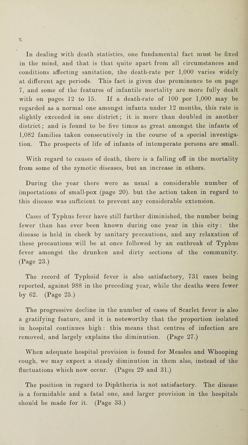 In dealing with death statistics, one fundamental fact must be fixed in the mind, and that is that quite apart from all circumstances and conditions affecting sanitation, the death-rate per 1,000 varies widely at different age periods. This fact is given due prominence to on page 7, and some of the features of infantile mortality are more fully dealt with on pages 12 to 15. If a death-rate of 100 per 1,000 may be regarded as a normal one amongst infants under 12 months, this rate is slightly exceeded in one district ; it is more than doubled in another district; and is found to be five times as great amongst the infants of 1,082 families taken consecutively in the course of a special investiga¬ tion. The prospects of life of infants of intemperate persons are small. With regard to causes of death, there is a falling off in the mortality from some of the zymotic diseases, but an increase in others. During the year there were a-s usual a considerable number of importations of small-pox (page 20). but the action taken in regard to this disease was sufficient to prevent any considerable extension. Cases of Typhus fever have still further diminished, the number being fewer than has ever been known during one year in this city: the disease is held in check by sanitary precautions, and any relaxation of these precautions will be at once followed by an outbreak of Typhus fever amongst the drunken and dirty sections of the community. (Page 23.) The record of Typhoid fever is also satisfactory, 731 cases being reported, against 988 in the preceding year, while the deaths were fewer by 62. (Page 25.) The progressive decline in the number of cases of Scarlet fever is also a gratifying feature, and it is noteworthy that the proportion isolated in hospital continues high: this means that centres of infection are removed, and largely explains the diminution. (Page 27.) When adequate hospital provision is found for Measles and Whooping cough, we may expect a steady diminution in them also, instead of the fluctuations which now occur. (Pages 29 and 31.) The position in regard to Diphtheria is not satisfactory. The disease is a formidable and a fatal one, and larger provision in the hospitals should be made for it. (Page 33.)