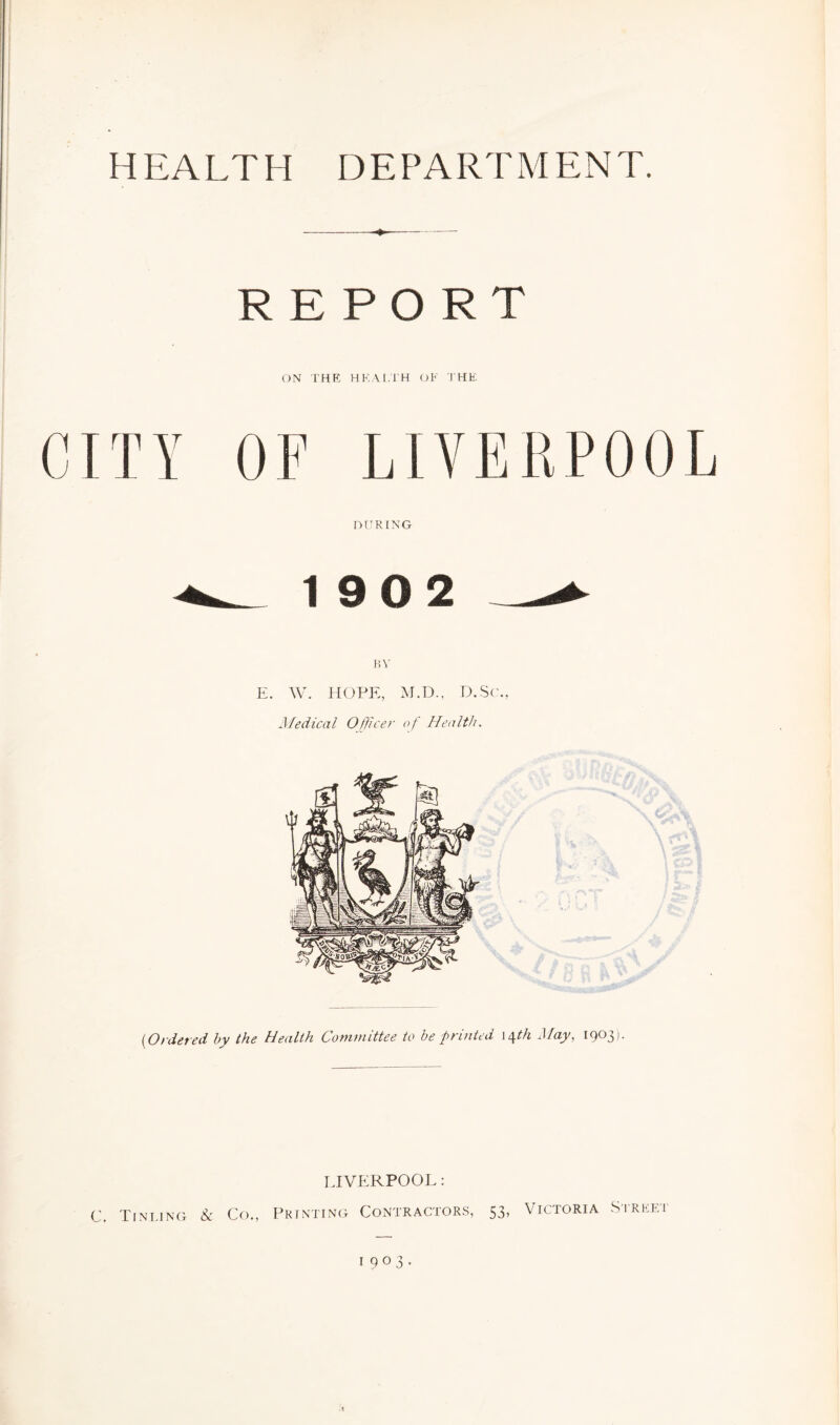 HEALTH D E PART M ENT. --— REPORT ON THE HEALTH OP THE CITY OF LIVERPOOL DURING 19 0 2 _-*• BV E. W. HOPE, M.D., D.Sc., Medical Officer of Health. (,Ordered by the Health Committee to be printed 14th May, 1903). LIVERPOOL: C. Tinling 8c Co., Printing Contractors, 53, Victoria Sireei