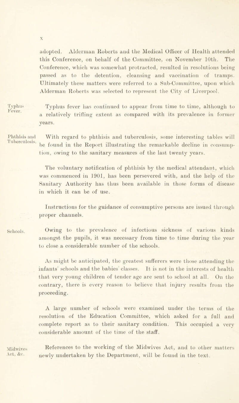 Typhus Fever. Phthisis and Tuberculosis. Schools. Midwives Act, &c. adopted. Alderman Huberts and the Medical Officer of Health attended this Conference, on behalf of the Committee, on November 10th. The Conference, which was somewhat protracted, resulted in resolutions being- passed as to the detention, cleansing- and vaccination of tramps. Ultimately these matters were referred to a Sub-Committee, upon which Alderman Roberts was selected to represent the City of Liverpool. Typhus fever has continued to appear from time to time, although to a relatively trifling extent as compared with its prevalence in former years. With regard to phthisis and tuberculosis, some interesting tables will be found in the Report illustrating the remarkable decline in consump¬ tion, owing to the sanitary measures of the last twenty years. The voluntary notification of phthisis by the medical attendant, which was commenced in 1901, has been persevered with, and the help of the Sanitary Authority has thus been available in those forms of disease in which it can be of use.. Instructions for the guidance of consumptive persons are issued through proper channels. Owing to the prevalence of infectious sickness of various kinds amongst the pupils, it was necessary from time to time during the year to close a considerable number of the schools. As might be anticipated, the greatest sufferers were those attending the infants’ schools and the babies' classes. It is not in the interests of health that very young children of tender age are sent to school at all. On the contrary, there is every reason to believe that injury results from the proceeding. A large number of schools were examined under the terms of the resolution of the Education Committee, which asked for a full and complete report as to their sanitary condition. This occupied a very considerable amount of the time of the staff. References to the working of the Midwives Act, and to other matters newly undertaken by the Department, will be found in the text.