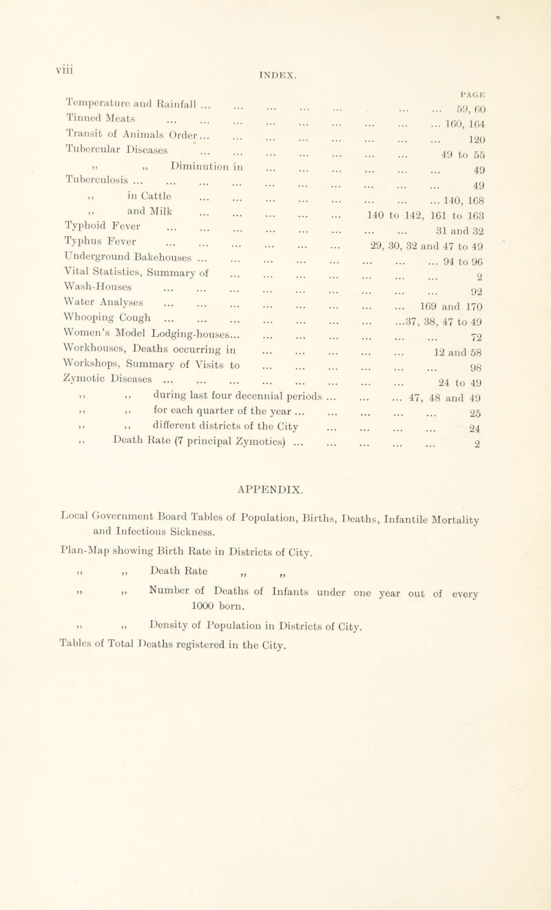 INDEX. Temperature and Rainfall ... Tinned Meats . Transit of Animals Order... Tubercular Diseases Diminution n Tuberculosis ... m Cattle ... t ,, and Milk .. Typhoid Fever . Typhus Fever . Underground Bakehouses. Vital Statistics, Summary of Wash-Houses Water Analyses Whooping Cough . Women’s Model Lodging-houses... Workhouses, Deaths occurring in Workshops, Summary of Visits to Zymotic Diseases . ,, during last four decennial periods . ,, for each quarter of the year ... ,, different districts of the City Death Rate (7 principal Zymotics) ... PAGE ... 59, 60 ... 160, 164 120 49 to 55 49 49 ... 140, 168 140 to 142, 161 to 168 31 and 32 29, 30, 32 and 47 to 49 .94 to 96 . 2 . 92 169 and 170 ...37, 38, 47 to 49 . 72 12 and 58 . 98 24 to 49 ... 47, 48 and 49 . 25 . 24 . 2 APPENDIX. Local Government Board Tables of Population, Births, Deaths, Infantile Mortality and Infectious Sickness. Plan-Map showing Birth Rate in Districts of City. ,, ,, Death Rate ,, „ 77 77 Number of Deaths of Infants under one year out of every 1000 born. 77 77 Density of Population in Districts of City. Tables of Total Deaths registered in the City.