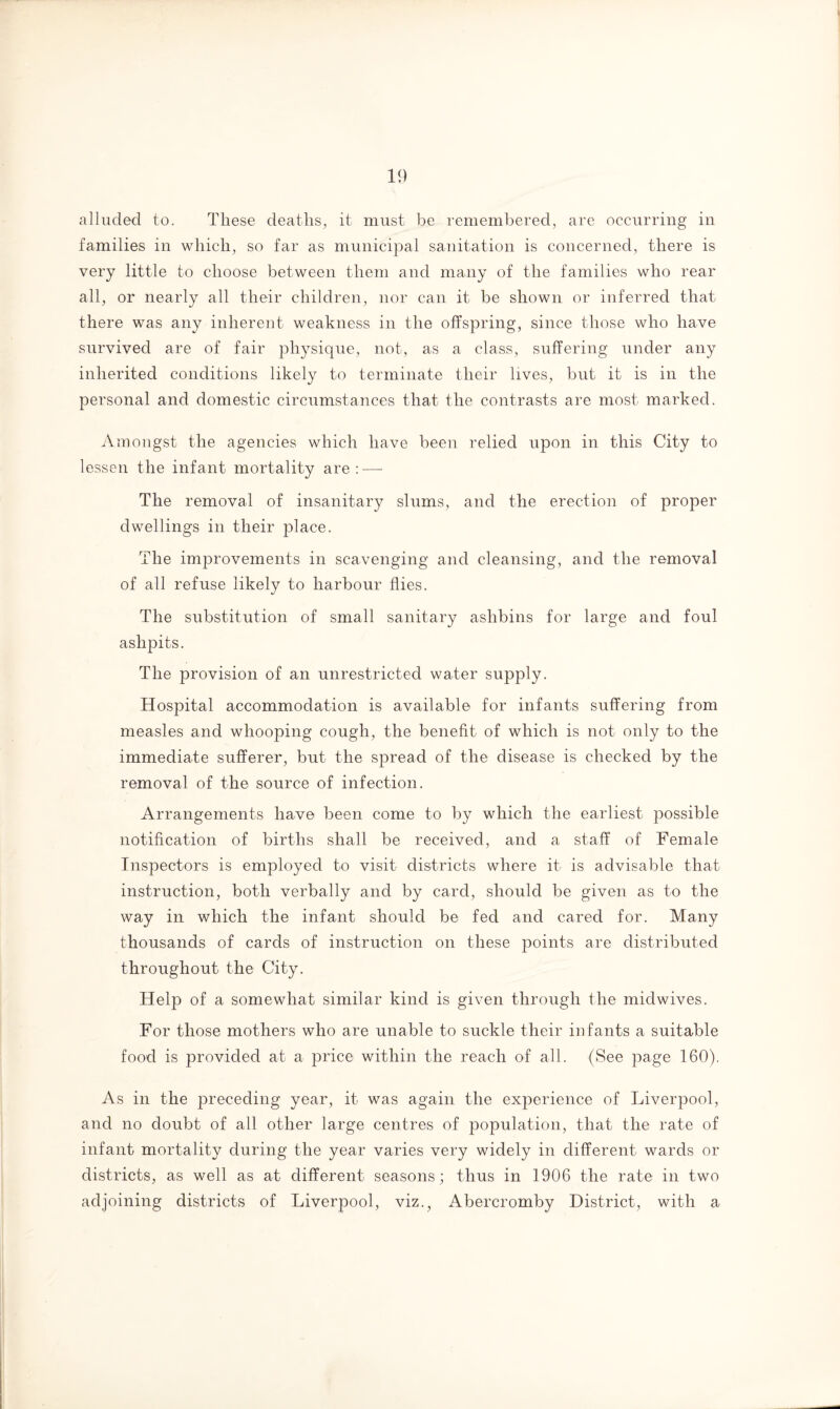 alluded to. These deaths, it must be remembered, are occurring in families in which, so far as municipal sanitation is concerned, there is very little to choose between them and many of the families who rear all, or nearly all their children, nor can it be shown or inferred that there was any inherent weakness in the offspring, since those who have survived are of fair physique, not, as a class, suffering under any inherited conditions likely to terminate their lives, but it is in the personal and domestic circumstances that the contrasts are most marked. Amongst the agencies which have been relied upon in this City to lessen the infant mortality are: — The removal of insanitary slums, and the erection of proper dwellings in their place. The improvements in scavenging and cleansing, and the removal of all refuse likely to harbour flies. The substitution of small sanitary ashbins for large and foul ashpits. The provision of an unrestricted water supply. Hospital accommodation is available for infants suffering from measles and whooping cough, the benefit of which is not only to the immediate sufferer, but the spread of the disease is checked by the removal of the source of infection. Arrangements have been come to by which the earliest possible notification of births shall be received, and a staff of Female Inspectors is employed to visit districts where it is advisable that instruction, both verbally and by card, should be given as to the way in which the infant should be fed and cared for. Many thousands of cards of instruction on these points are distributed throughout the City. Help of a somewhat similar kind is given through the midwives. For those mothers who are unable to suckle their infants a suitable food is provided at a price within the reach of all. (See page 160). As in the preceding year, it was again the experience of Liverpool, and no doubt of all other large centres of population, that the rate of infant mortality during the year varies very widely in different wards or districts, as well as at different seasons; thus in 1906 the rate in two adjoining districts of Liverpool, viz., Abercromby District, with a