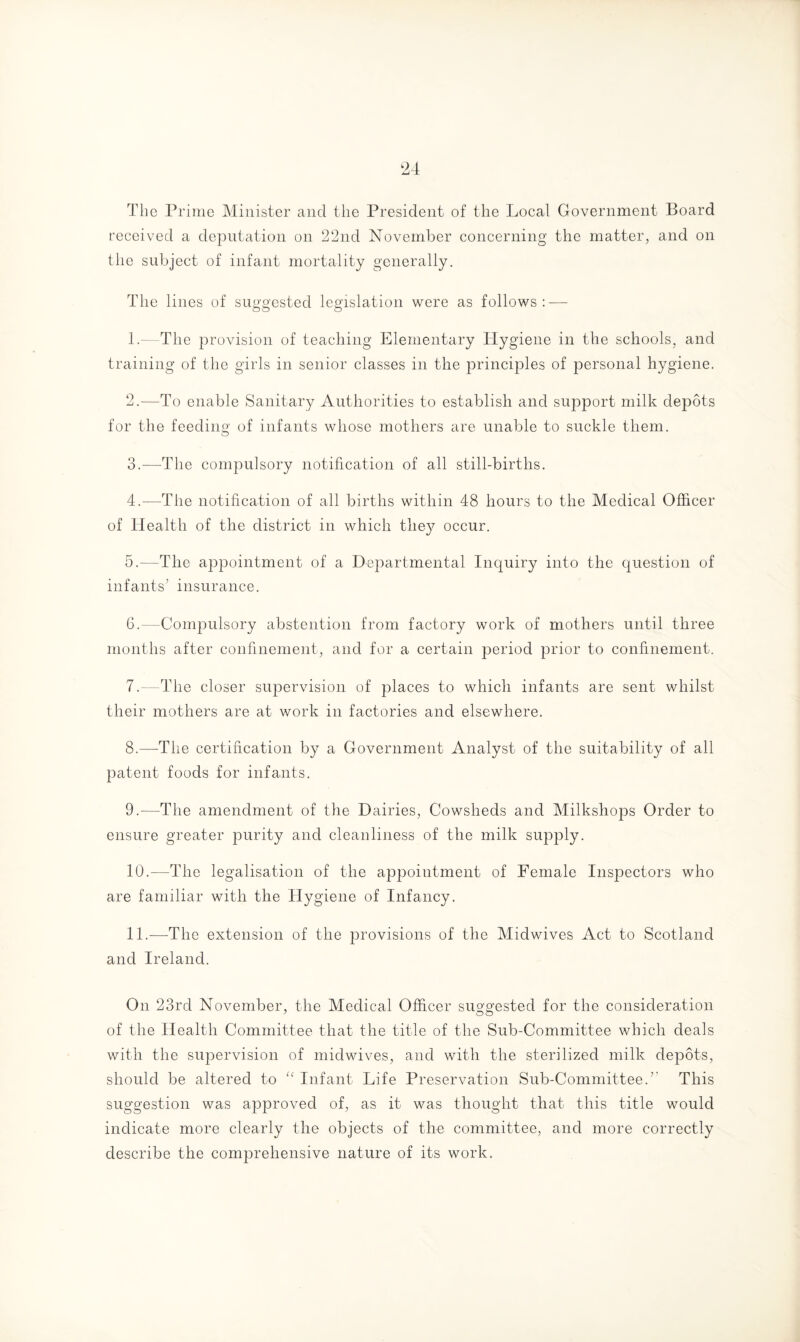 The Prime Minister and the President of the Local Government Board received a deputation on 22nd November concerning the matter, and on the subject of infant mortality generally. The lines of suggested legislation were as follows: — 1. —The provision of teaching Elementary Hygiene in the schools, and training of the girls in senior classes in the principles of personal hygiene. 2. —To enable Sanitary Authorities to establish and support milk depots for the feeding of infants whose mothers are unable to suckle them. 3. —The compulsory notification of all still-births. 4. —The notification of all births within 48 hours to the Medical Officer of Health of the district in which they occur. 5. —The appointment of a Departmental Inquiry into the question of infants’ insurance. 6. —Compulsory abstention from factory work of mothers until three months after confinement, and for a certain period prior to confinement. 7. —The closer supervision of places to which infants are sent whilst their mothers are at work in factories and elsewhere. 8. —The certification by a Government Analyst of the suitability of all patent foods for infants. 9. —The amendment of the Dairies, Cowsheds and Milkshops Order to ensure greater purity and cleanliness of the milk supply. 10. —The legalisation of the appointment of Female Inspectors who are familiar with the Hygiene of Infancy. 11. —The extension of the provisions of the Midwives Act to Scotland and Ireland. On 23rd November, the Medical Officer su°'P'ested for the consideration of the Health Committee that the title of the Sub-Committee which deals with the supervision of midwives, and with the sterilized milk depots, should be altered to “ Infant Life Preservation Sub-Committee.’ This suggestion was approved of, as it was thought that this title would indicate more clearly the objects of the committee, and more correctly describe the comprehensive nature of its work.