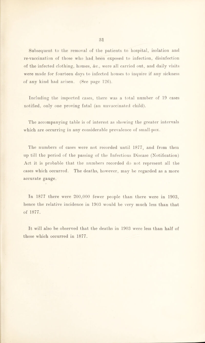 Subsequent to the removal of the patients to hospital, isolation and re-vaccination of those who had been exposed to infection, disinfection of the infected clothing, houses, &c., were all carried out, and daily visits were made for fourteen days to infected houses to inquire if any sickness of any kind had arisen. (See page 126). Including the imported cases, there was a total number of 19 cases notified, only one proving fatal (an unvaccinated child). The accompanying table is of interest as showing the greater intervals which are occurring in any considerable prevalence of small-pox. The numbers of cases were not recorded until 1877,, and from then up till the period of the passing of the Infectious Disease (Notification) Act it is probable that the numbers recorded do not represent all the cases which occurred. The deaths, however, may be regarded as a more accurate gauge. In 1877 there were 200,000 fewer people than there were in 1903, hence the relative incidence in 1903 would be very much less than that of 1877. It will also be observed that the deaths in 1903 were less than half of those which occurred in 1877.