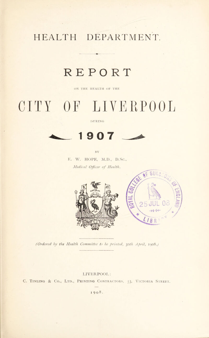 HEALTH DEPARTMENT. REPORT ON THE HEALTH OF THE OF LIVERPOOL DURING 5 BY E. W. HOPE, M.D., D. Sc., Medical Officer of Health. (Ordered by the Health Committee to be printed, 30th April, igoS.J LIVERPOOL : C. Tinling & Co., Ltd., Printing Contractors, 53, Victoria Street. 1908.