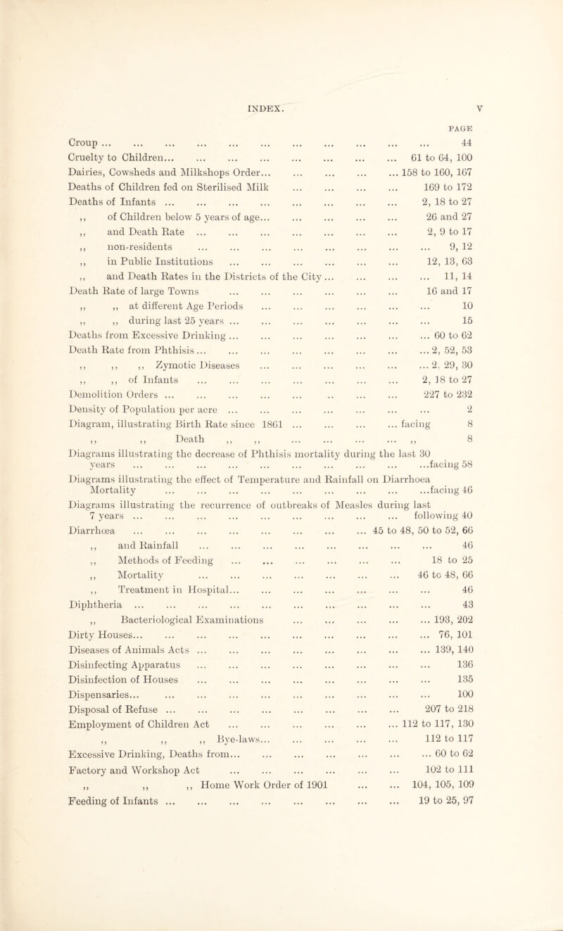 PAGE Croup. Cruelty to Children... Dairies, Cowsheds and Milkshops Order... Deaths of Children fed on Sterilised Milk Deaths of Infants ... ,, of Children below 5 years of age... ,, and Death Date ,, non-residents ,, in Public Institutions ,, and Death Rates in the Districts of the City... Death Rate of large Towns ,, ,, at different Age Periods ,, ,, during last 25 years ... Deaths from Excessive Drinking ... Death Rate from Phthisis ... ,, ,, ,, Zymotic Diseases ,, ,, of Infants Demolition Orders ... Density of Population per acre ... Diagram, illustrating Birth Rate since 18C1 ... ,, ,, Death ,, ,, ... ... Diagrams illustrating the decrease of Phthisis mortality 44 . 61 to 64, 100 .158 to 160, 167 . 169 to 172 . 2, 18 to 27 26 and 27 . 2, 9 to 17 . 9, 12 . 12, 13, 63 . 11, 14 . 16 and 17 . 10 . 15 .60 to 62 .2, 52, 53 .2, 29, 30 . 2, 38 to 27 . 227 to 232 . 2 ... facing 8 . „ 8 during the last 30 years ... ... ... ... ... ... ... ... ... ...facing 58 Diagrams illustrating the effect of Temperature and Rainfall on Diarrhoea Mortality ... ... ... ... ... ... ... ... ...facing 46 Diagrams illustrating the recurrence of outbreaks of Measles during last 7 years ... ... ... ... ... ... ... ... ... following 40 Diarrhoea ,, and Rainfall ,, Methods of Feeding ,, Mortality ,, Treatment in Hospital... Diphtheria ,, Bacteriological Examinations Dirty Houses... Diseases of Animals Acts ... Disinfecting Apparatus Disinfection of Houses Dispensaries... Disposal of Refuse ... Employment of Children Act ,, ,, ,, Bye-laws. Excessive Drinking, Deaths from... Factory and Workshop Act ,, ,, ,, Home Work Order of 1901 Feeding of Infants ... ... 45 to 48, 50 to 52, 66 . 46 . 18 to 25 . 46 tc 48, 66 . 46 . 43 . 193, 202 .76, 101 ..139, 140 . 136 . 135 . 100 . 207 to 218 .112 to 117, 130 . 112 to 117 ... 60 to 62 . 102 to 111 . 104, 105, 109 . 19 to 25, 97