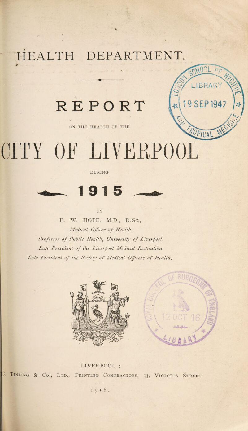HEALTH DEPARTMENT. /SyrT7^% REPORT ON THE HEALTH OF THE 19 SEP 1947 » CITY OF LIVERPOOL DURING 19 15 BY E. W. HOPE, M.D., D.Sc., Medical Officer of Health. Professor of Public Health, University of Liverpool. Late President of the Liverpool Medical Lnstitution. Late President of the Society of Medical Officers of Health, LIVERPOOL : Tinling & Co., Ltd., Printing Contractors, 53, Victoria Street.