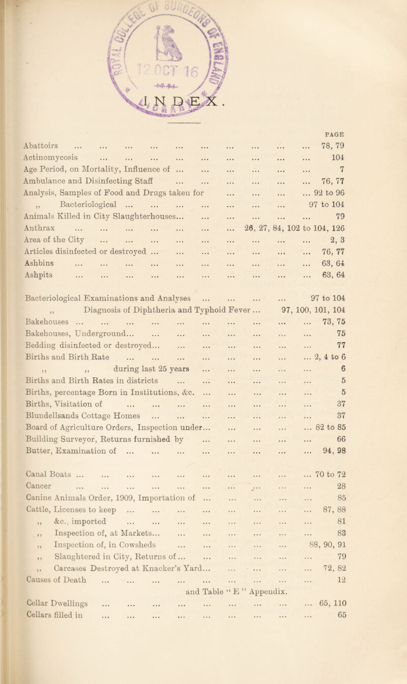 PAGE Abattoirs Actinomycosis Age Period, on Mortality, Influence of ... Ambulance and Disinfecting Staff Analysis, Samples of Food and Drugs taken for ,, Bacteriological ... Animals Killed in City Slaughterhouses... Anthrax Area of the City Articles disinfected or destroyed ... Ashbins Ashpits 26, 27, Bacteriological Examinations and Analyses ,, Diagnosis of Diphtheria and Typhoid Fever ... Bakehouses ... Bakehouses, Underground... Bedding disinfected or destroyed... Births and Birth Rate ,, ,, during last 25 years Births and Birth Rates in districts Births, percentage Born in Institutions, &c. ... Births, Visitation of Blundellsands Cottage Homes Board of Agriculture Orders, Inspection under... Building Surveyor, Returns furnished by Butter, Examination of Canal Boats ... Cancer <*» Canine Animals Order, 1909, Importation of ... Cattle, Licenses to keep ,, &c.. imported ,, Inspection of, at Markets... ,, Inspection of, in Cowsheds ,, Slaughtered in City, Returns of... ,, Carcases Destroyed at Knacker’s Yard... Causes of Death . 78, 79 . 104 7 . 76, 77 .92 to 96 97 to 104 . 79 84, 102 to 104, 126 . 2, 3 . 76, 77 63, 64 63, 64 97 to 104 97, 100, 101, 104 ... 73, 75 .. 75 .. 77 ... 2, 4 to 6 . 6 . 5 . 5 . 37 . 37 .82 to 85 . 66 . 94, 98 .70 to 72 . 28 . 85 . 87, 88 . 81 . 83 88, 90, 91 . 79 . ?2, 82 . 12 Cellar Dwellings Cellars filled in and Table “ E ” Appendix. ... 65, 110 65