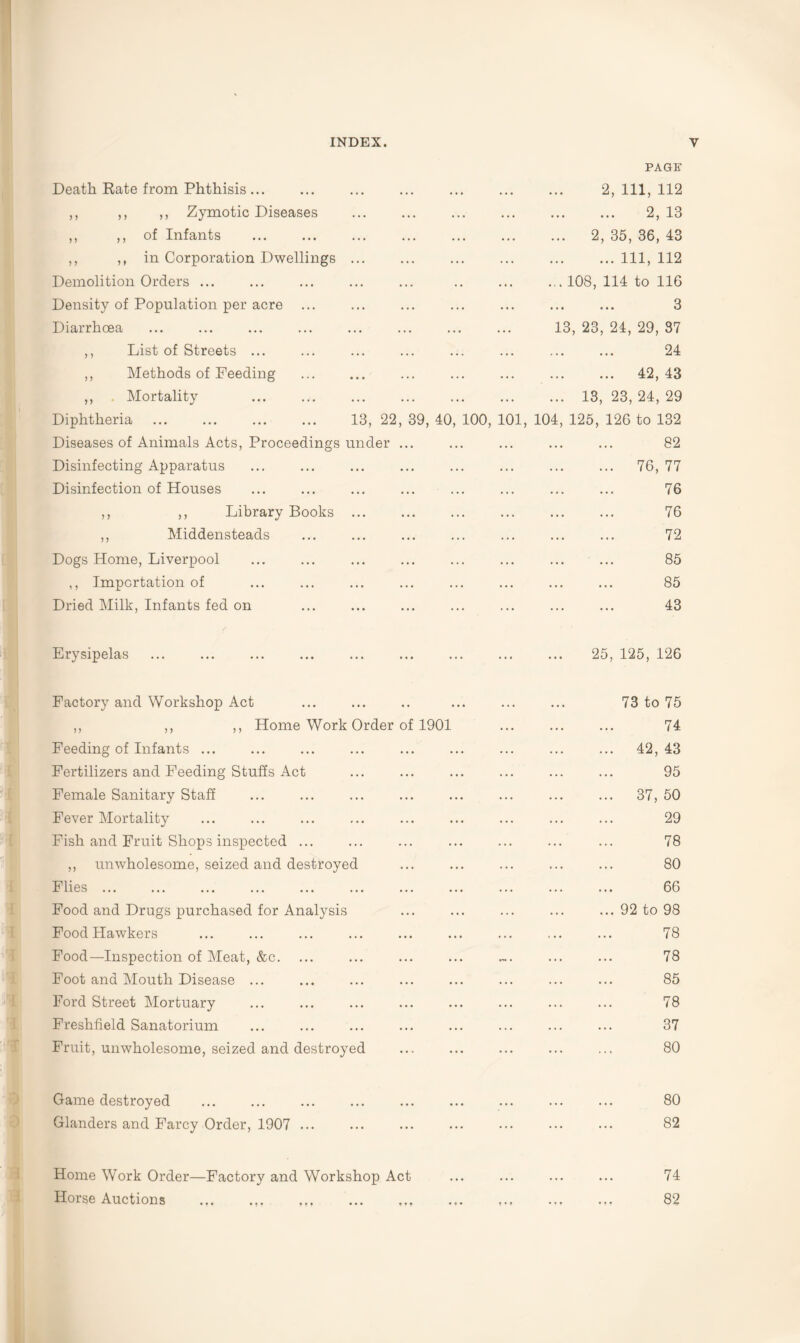 PAGE Death Rate from Phthisis ... ,, ,, ,, Zymotic Diseases ,, ,, of Infants ,, ,, in Corporation Dwellings Demolition Orders ... Density of Population per acre ... Diarrhoea 2, 111, 112 2, 13 . 2, 35, 36, 43 ... Ill, 112 . 108, 114 to 116 3 13, 23, 24, 29, 37 ,, List of Streets ... ,, Methods of Feeding ,, . Mortality Diphtheria Diseases of Animals Acts, Proceedings Disinfecting Apparatus Disinfection of Houses 13, 22, 39, 40, 100, 10 under ... 104 24 ... 42, 43 13, 23, 24, 29 125, 126 to 132 82 76, 77 76 ,, ,, Library Books ,, Middensteads Dogs Home, Liverpool ,, Importation of Dried Milk, Infants fed on 76 72 85 85 43 Erysipelas 25, 125, 126 Factory and Workshop Act ,, ,, ,, Home Work Order of 1901 Feeding of Infants ... Fertilizers and Feeding Stuffs Act Female Sanitary Staff Fever Mortality Fish and Fruit Shops inspected ... ,, unwholesome, seized and destroyed Flies. ... . Food and Drugs purchased for Analysis Food Hawkers Food—Inspection of Meat, &c. Foot and Mouth Disease ... Ford Street Mortuary Freshfield Sanatorium Fruit, unwholesome, seized and destroyed 73 to 75 74 42, 43 95 37, 50 29 78 80 66 92 to 98 78 78 85 78 37 80 Game destroyed Glanders and Farcy Order, 1907 ... 80 82 Home Work Order—Factory and Workshop Act Horse Auctions 74 82