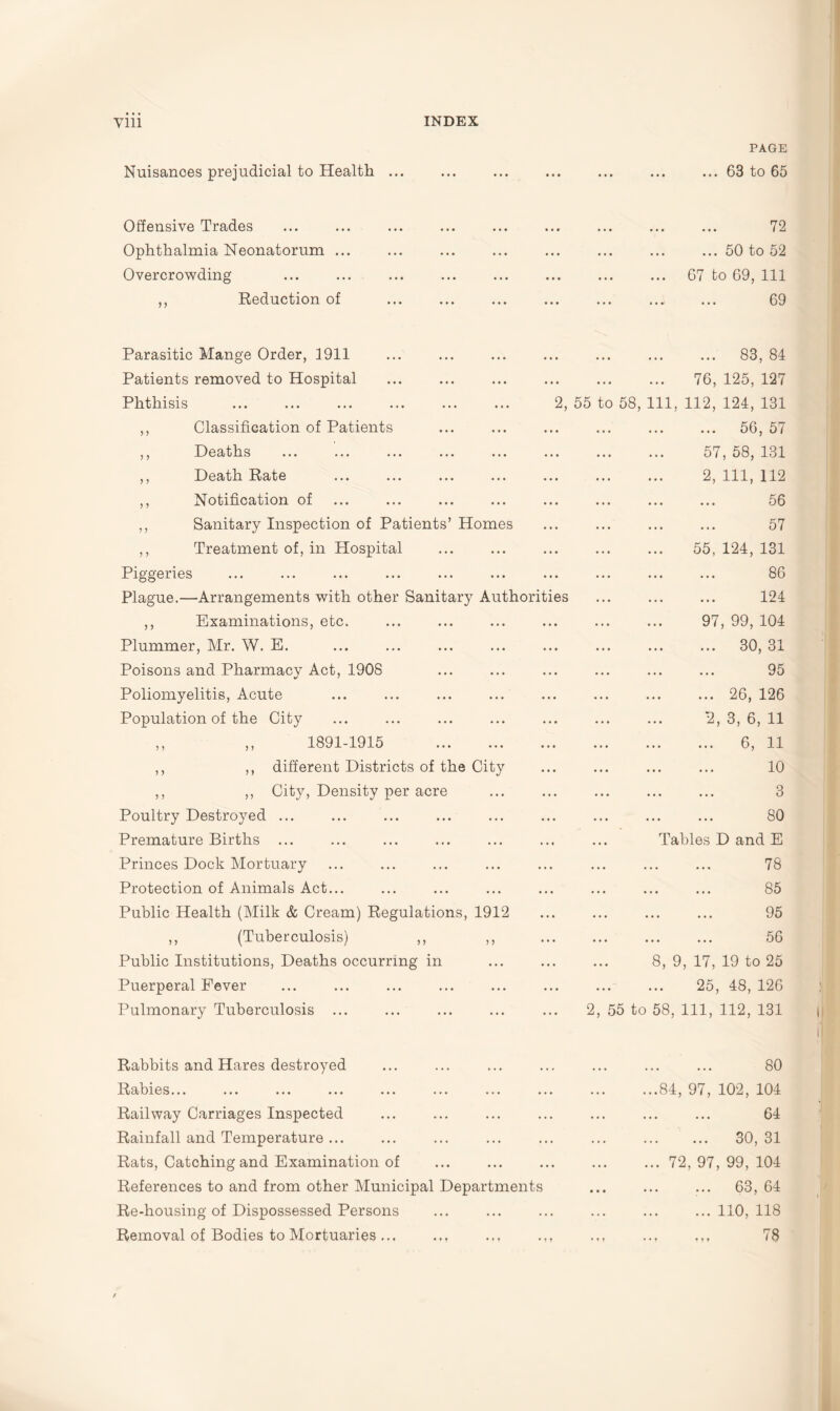 Nuisances prejudicial to Health ... PAGE ... 63 to 65 Offensive Trades Ophthalmia Neonatorum ... Overcrowding ,, Reduction of 72 ... 50 to 52 67 to 69, 111 69 Parasitic Mange Order, 1911 Patients removed to Hospital Phthisis ,, Classification of Patients ,, Deaths ,, Death Rate ,, Notification of ,, Sanitary Inspection of Patients’ Homes ,, Treatment of, in Hospital Piggeries Plague.—Arrangements with other Sanitary Authoritie ,, Examinations, etc. Plummer, Mr. W. E. Poisons and Pharmacy Act, 1908 Poliomyelitis, Acute Population of the City . 83, 84 . 76, 125, 127 2, 55 to 58, 111, 112, 124, 131 56, 57 . 57, 58, 131 . 2, 111, 112 ... ... ... 56 . 57 . 55, 124, 131 86 . 124 . 97, 99, 104 . 30, 31 . 95 ... 26, 126 . 2, 3, 6, 11 ,, ,, 1891-1915 . ,, ,, different Districts of the City ,, ,, City, Density per acre Poultry Destroyed ... Premature Births ... Princes Dock Mortuary Protection of Animals Act... Public Health (Milk & Cream) Regulations, 1912 ,, (Tuberculosis) ,, ,, Public Institutions, Deaths occurring in Puerperal Fever Pulmonary Tuberculosis ... . 6, 11 . 10 3 . 80 Tables D and E . 78 . 85 . 95 ... ... ... 56 8, 9, 17, 19 to 25 . 25, 48, 126 2, 55 to 58, 111, 112, 131 Rabbits and Hares destroyed Rabies... ... ... ... ... ... ... . Railway Carriages Inspected Rainfall and Temperature ... Rats, Catching and Examination of References to and from other Municipal Departments Re-housing of Dispossessed Persons Removal of Bodies to Mortuaries ... . 80 ...84, 97, 102, 104 . 64 . 30, 31 ... 72, 97, 99, 104 ... 63, 64 .110, 118 . 78