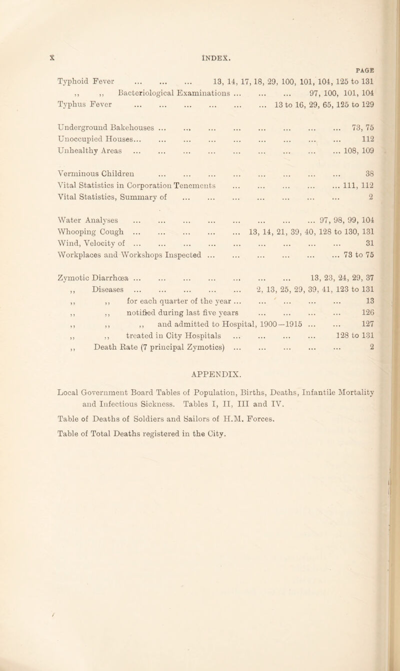 PAGE Typhoid Fever . 13, 14, 17, 18, 29, 100, 101, 104, 125 to 131 ,, ,, Bacteriological Examinations ... ... ... 97.100. 101,104 Typhus Fever Underground Bakehouses ... Unoccupied Houses... Unhealthy Areas Verminous Children Vital Statistics in Corporation Tenements Vital Statistics, Summary of Water Analyses Whooping Cough ... Wind, Velocity of ... Workplaces and Workshops Inspected ... ... 13 to 16, 29, 65, 125 to 129 . 73, 75 . 112 .108, 109 . 38 .Ill, 112 . 2 . 97, 98, 99, 104 13, 14, 21, 39, 40, 128 to 130, 131 . 31 .73 to 75 Zymotic Diarrhoea ... ,, Diseases . 13, 23, 24, 29, 37 2, 13, 25, 29, 39, 41, 123 to 131 ,, for each quarter of the year ... ,, notified during last five years ,, ,, and admitted to Hospital, 1900 — 1915 ... ,, treated in City Hospitals Death Rate (7 principal Zymotics) 13 126 127 128 to 131 2 APPENDIX. Local Government Board Tables of Population, Births, Deaths, Infantile Mortality and Infectious Sickness. Tables I, II, III and IV. Table of Deaths of Soldiers and Sailors of H.M. Forces. Table of Total Deaths registered in the City.