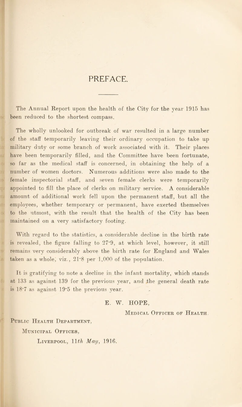 PREFACE. The Annual Report upon the health of the City for the year 1915 has been reduced to the shortest compass. The wholly unlooked for outbreak of war resulted in a large number of the staff temporarily leaving their ordinary occupation to take up military duty or some branch of work associated with it. Their places have been temporarily filled, and the Committee have been fortunate, so far as the medical staff is concerned, in obtaining the help of a number of women doctors. Numerous additions were also made to the female inspectorial staff, and seven female clerks were temporarily appointed to fill the place of clerks on military service. A considerable amount of additional work fell upon the permanent staff, but all the employees, whether temporary or permanent, have exerted themselves to the utmost, with the result that the health of the City has been maintained on a very satisfactory footing. With regard to the statistics, a considerable decline in the birth rate is revealed, the figure falling to 27*9, at which level, however, it still remains very considerably above the birth rate for England and Wales taken as a whole, viz., 21*8 per 1,000 of the population. It is gratifying to note a decline in the infant mortality, which stands at 133 as against 139 for the previous year, and the general death rate is 18*7 as against 19*5 the previous year. E. W. HOPE, Medical Officer of Health. Public Health Department, Municipal Offices, Liverpool, 11th May, 1916.