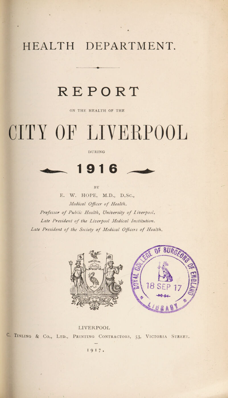 HEALTH DEPARTMENT. REPORT ON THE HEALTH OF THE CITY OF LIVERPOOL DURING 19 16 BY E. W. HOPE, M.D., D.Sc., Medical Officer of Health. Professor of Public Health, University of Liverpool. Late President of the Liverpool Medical Lnstitution. Late President of the Society of Medical Officers of Health. LIVERPOOL C. Tinling Co., Ltd., Printing Contractors, 53, Victoria Street. 19 17.