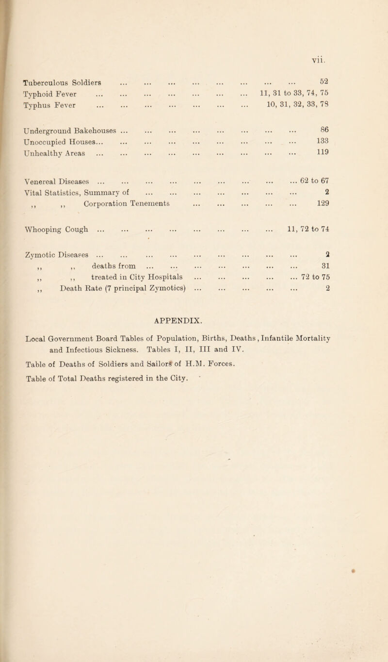 Vll. Tuberculous Soldiers Typhoid Fever Typhus Fever . 52 11, 31 to 33, 74, 75 10, 31, 32, 33, 78 Underground Bakehouses ... Unoccupied Houses... Unhealthy Areas 86 133 119 Venereal Diseases ... Vital Statistics, Summary of M ,, Corporation Tenements ... 62 to 67 2 129 Whooping Cough 11, 72 to 74 Zymotic Diseases ... ,, ,, deaths from ,, ,, treated in City Hospitals ,, Death Rate (7 principal Zymotics) 2 31 72 to 75 2 APPENDIX. Local Government Board Tables of Population, Births, Deaths, Infantile Mortality and Infectious Sickness. Tables I, II, III and IV. Table of Deaths of Soldiers and Sailors of H.M. Forces. Table of Total Deaths registered in the City.