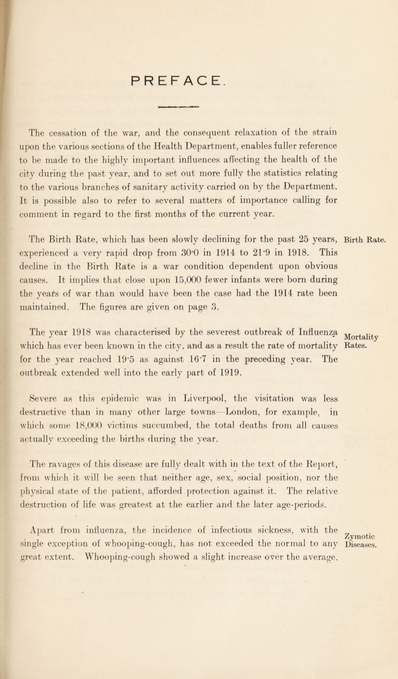 PREFACE. The cessation of the war, and the consequent relaxation of the strain upon the various sections of the Health Department, enables fuller reference to be made to the highly important influences affecting the health of the city during the past year, and to set out more fully the statistics relating to the various branches of sanitary activity carried on by the Department. It is possible also to refer to several matters of importance calling for comment in regard to the first months of the current year. The Birth Rate, which has been slowly declining for the past 25 years, experienced a very rapid drop from 30*0 in 1914 to 21*9 in 1918. This decline in the Birth Rate is a war condition dependent upon obvious causes. It implies that close upon 15,000 fewer infants were born during the years of war than would have been the case had the 1914 rate been maintained. The figures are given on page 3. The year 1918 was characterised by the severest outbreak of Influenza which has ever been known in the city, and as a result the rate of mortality for the year reached 19*5 as against 16*7 in the preceding year. The outbreak extended well into the early part of 1919. Severe as this epidemic was in Liverpool, the visitation was less destructive than in many other large towns—London, for example, in which some 18,000 victims succumbed, the total deaths from all causes actually exceeding the births during the year. The ravages of this disease are fully dealt with in the text of the Report, from which it will be seen that neither age, sex, social position, nor the physical state of the patient, afforded protection against it. The relative destruction of life was greatest at the earlier and the later age-periods. Apart from influenza, the incidence of infectious sickness, with the single exception of whooping-cough, has not exceeded the normal to any great extent. Whooping-cough showed a slight increase over the average. Birth Rate. Mortality Rates. Zymotic Diseases.