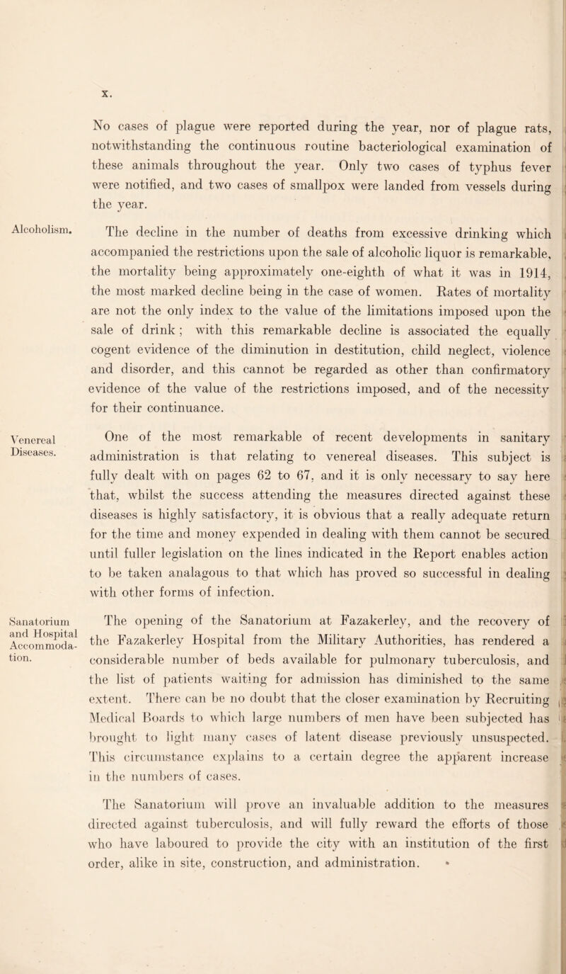 Alcoholism. Venereal Diseases. Sanatorium and Hospital Accommoda¬ tion. No cases of plague were reported during the year, nor of plague rats, notwithstanding the continuous routine bacteriological examination of these animals throughout the year. Only two cases of typhus fever were notified, and two cases of smallpox were landed from vessels during the year. The decline in the number of deaths from excessive drinking which accompanied the restrictions upon the sale of alcoholic liquor is remarkable, the mortality being approximately one-eighth of what it was in 1914, the most marked decline being in the case of women. Eates of mortality are not the only index to the value of the limitations imposed upon the sale of drink ; with this remarkable decline is associated the equally cogent evidence of the diminution in destitution, child neglect, violence and disorder, and this cannot be regarded as other than confirmatory evidence of the value of the restrictions imposed, and of the necessity for their continuance. One of the most remarkable of recent developments in sanitary administration is that relating to venereal diseases. This subject is fully dealt with on pages 62 to 67, and it is only necessary to say here that, whilst the success attending the measures directed against these diseases is highly satisfactory, it is obvious that a really adequate return for the time and money expended in dealing with them cannot be secured until fuller legislation on the lines indicated in the Report enables action to be taken analagous to that which has proved so successful in dealing with other forms of infection. The opening of the Sanatorium at Fazakerley, and the recovery of the Fazakerley Hospital from the Military Authorities, has rendered a considerable number of beds available for pulmonary tuberculosis, and the list of patients waiting for admission has diminished to the same extent. There can be no doubt that the closer examination by Recruiting , r Medical Boards to which large numbers of men have been subjected has >| brought to light many cases of latent disease previously unsuspected, i. This circumstance explains to a certain degree the apparent increase in the numbers of cases. The Sanatorium will prove an invaluable addition to the measures directed against tuberculosis, and will fully reward the efforts of those v who have laboured to provide the city with an institution of the first order, alike in site, construction, and administration.