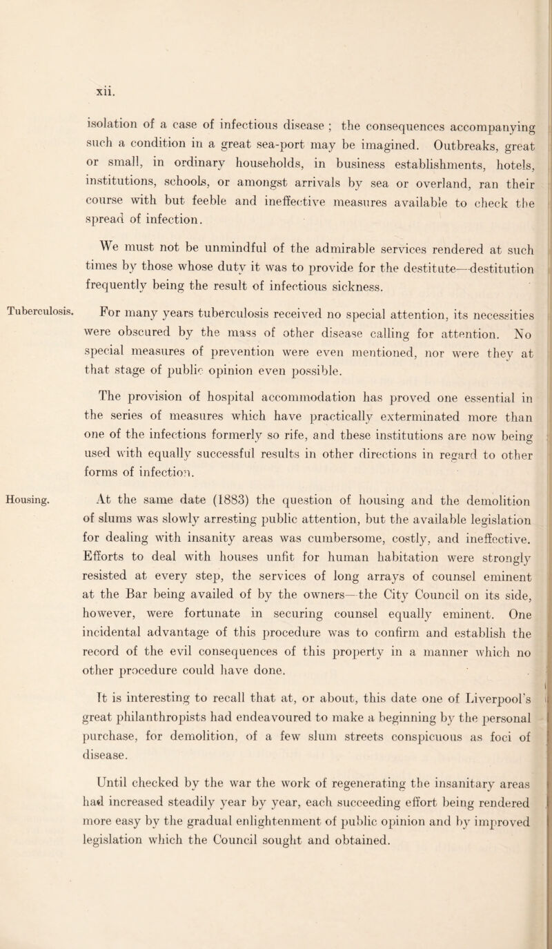 Tuberculosis. Housing. Xll. isolation of a case of infectious disease ; the consequences accompanying such a condition in a great sea-port- may be imagined. Outbreaks, great or small, in ordinary households, in business establishments, hotels, institutions, schools, or amongst arrivals by sea or overland, ran their course with but feeble and ineffective measures available to check the spread of infection. We must not be unmindful of the admirable services rendered at such times by those whose duty it was to provide for the destitute—destitution frequently being the result of infectious sickness. For many years tuberculosis received no special attention, its necessities were obscured by the mass of other disease calling for attention. No special measures of prevention were even mentioned, nor wrere they at that stage of public opinion even possible. The provision of hospital accommodation has proved one essential in the series of measures which have practically exterminated more than one of the infections formerly so rife, and these institutions are now being used with equally successful results in other directions in regard to other forms of infection. At the same date (1883) the question of housing and the demolition of slums was slowly arresting public attention, but the available legislation for dealing with insanity areas was cumbersome, costly, and ineffective. Efforts to deal with houses unfit for human habitation were strongly resisted at every step, the services of long arrays of counsel eminent at the Bar being availed of by the owmers—the City Council on its side, however, were fortunate in securing counsel equally eminent. One incidental advantage of this procedure was to confirm and establish the record of the evil consequences of this property in a manner which no other procedure could have done. I Tt is interesting to recall that at, or about, this date one of Liverpool’s i great philanthropists had endeavoured to make a beginning by the personal purchase, for demolition, of a few slum streets conspicuous as foci of disease. Until checked by the war the work of regenerating the insanitary areas had increased steadily year by year, each succeeding effort being rendered more easy by the gradual enlightenment of public opinion and by improved legislation which the Council sought and obtained.