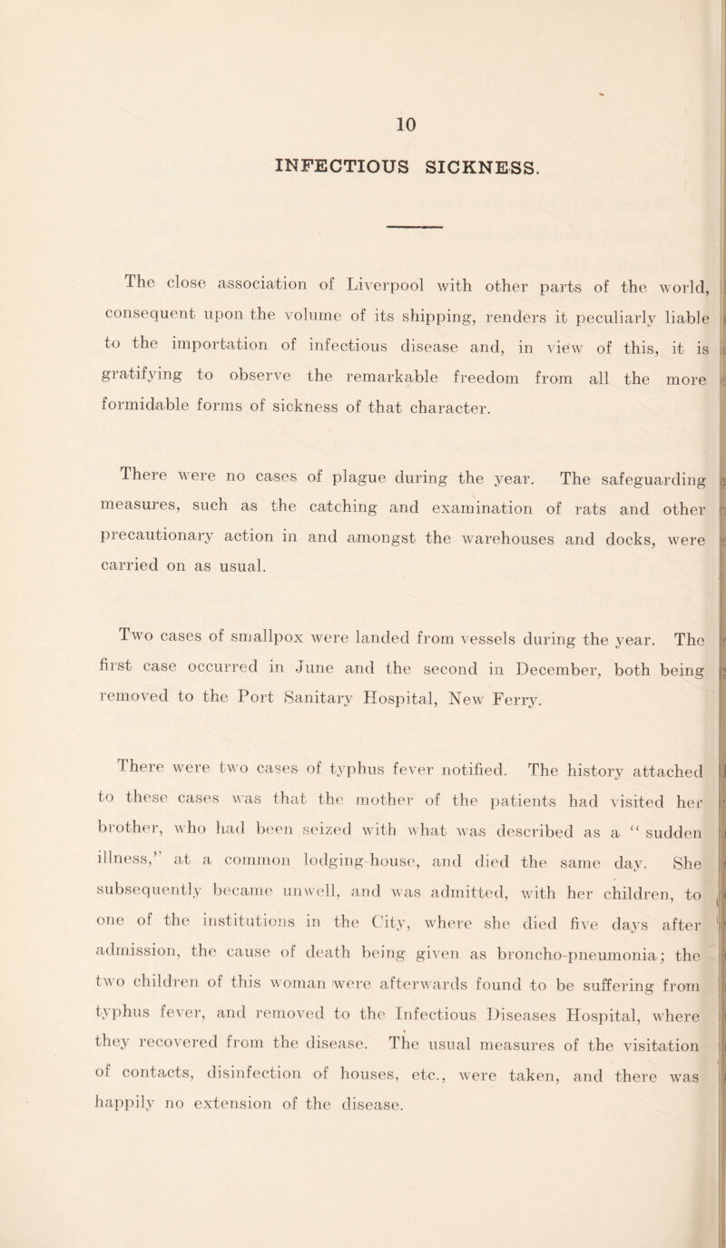 INFECTIOUS SICKNESS. The close association of Liverpool with other parts of the world, i consequent upon the volume of its shipping, renders it peculiarly liable ) to the importation of infectious disease and, in view of this, it is gratifying to observe the remarkable freedom from all the more formidable forms of sickness of that character. There were no cases of plague during the year. The safeguarding * measures, such as the catching and examination of rats and other precautionary action in and amongst the warehouses and docks, were carried on as usual. Two cases of smallpox were landed from vessels during the year. The first case occurred in June and the second in December, both being } removed to the Port Sanitary Hospital, New Ferry. There were two cases of typhus fever notified. The history attached to these cases was that the mother of the patients had visited her brother, who had been seized with what was described as a “ sudden illness,’ at a common lodging house, and died the same day. She subsequently became unwell, and was admitted, with her children, to one of the institutions in the City, where she died five days after admission, the cause of death being given as broncho-pneumonia; the two children of this woman were afterwards found to be suffering from typhus fever, and removed to the Infectious Diseases Hospital, where they recovered from the disease. The usual measures of the visitation of contacts, disinfection of houses, etc., were taken, and there was happily no extension of the disease. I *- . j | <