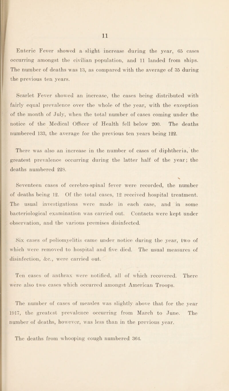 Enteric Fever showed a slight increase during the year, 65 cases occurring amongst the civilian population, and 11 landed from ships. The number of deaths was 13, as compared with the average of 35 during the previous ten years. Scarlet Fever showed an increase, the cases being distributed with fairly equal prevalence over the whole of the year, with the exception of the month of July, when the total number of cases coming under the notice of the Medical Officer of Health fell below 200. The deaths numbered 133, the average for the previous ten years being 122. There was also an increase in the number of cases of diphtheria, the greatest prevalence occurring during the latter half of the year; the deaths numbered 228. Seventeen cases of cerebro-spinal fever were recorded, the number of deaths being 12. Of the total cases, 12 received hospital treatment. The usual investigations were made in each case, and in some bacteriological examination was carried out. Contacts were kept under observation, and the various premises disinfected. Six cases of poliomyelitis came under notice during the year, ttvo of which were removed to hospital and five died. The usual measures of disinfection, &c., were carried out. Ten cases of anthrax were notified, all of which recovered. There were also two cases which occurred amongst American Troops. The number of cases of measles was slightly above that for the year 1917, the greatest prevalence occurring from March to June. The number of deaths, however, was less than in the previous year. The deaths from whooping cough numbered 364.