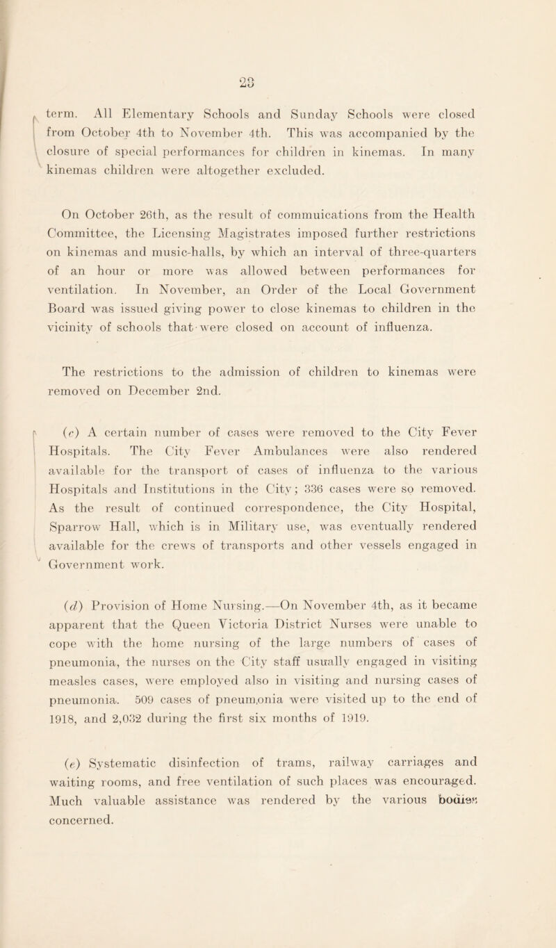 term. All Elementary Schools and Sunday Schools were closed from October 4th to November 4th. This was accompanied by the closure of special performances for children in kinemas. In many kinemas children were altogether excluded. On October 26th, as the result of commuications from the Health Committee, the Licensing Magistrates imposed further restrictions on kinemas and music-halls, by which an interval of three-quarters of an hour or more was allowed between performances for ventilation. In November, an Order of the Local Government Board was issued giving power to close kinemas to children in the vicinity of schools that-were closed on account of influenza. The restrictions to the admission of children to kinemas were removed on December 2nd. (c) A certain number of cases were removed to the City Fever Hospitals. The City Fever Ambulances were also rendered available for the transport of cases of influenza to the various Hospitals and Institutions in the City; 336 cases were so removed. As the result of continued correspondence, the City Hospital, Sparrow Hall, which is in Military use, was eventually rendered available for the crews of transports and other vessels engaged in Government work. (cl) Provision of Home Nursing.—On November 4th, as it became apparent that the Queen Victoria District Nurses were unable to cope with the home nursing of the large numbers of cases of pneumonia, the nurses on the City staff usually engaged in visiting measles cases, were employed also in visiting and nursing cases of pneumonia. 509 cases of pneum.onia were visited up to the end of 1918, and 2,032 during the first six months of 1919. (e) Systematic disinfection of trams, railway carriages and waiting rooms, and free ventilation of such places was encouraged. Much valuable assistance was rendered by the various bouien concerned.