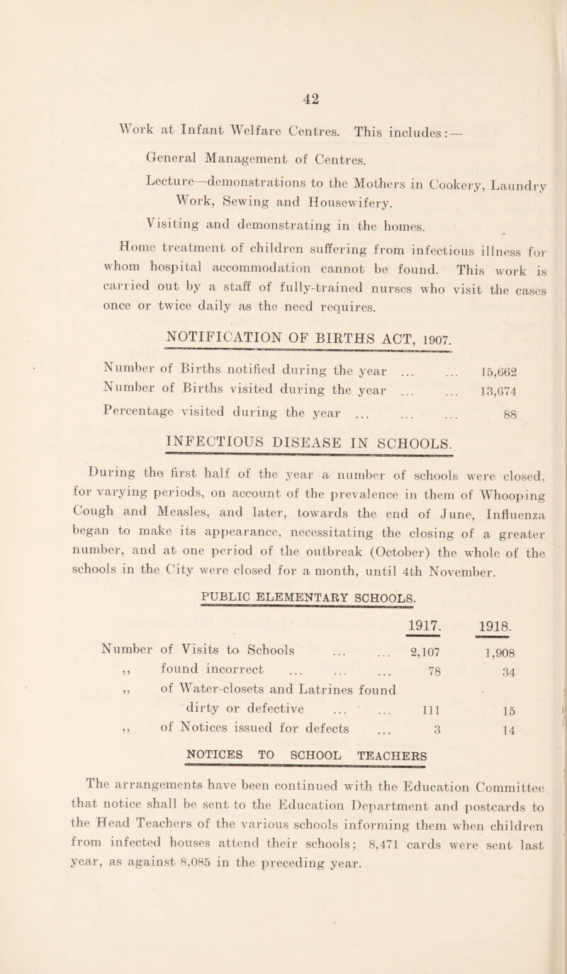 Work at Infant Welfare Centres. This includes: — General Management of Centres. Lecture—demonstrations to the Mothers in Cookery, Laundry Work, Sewing and Housewifery. Visiting and demonstrating in the homes. Home treatment of children suffering from infectious illness for whom hospital accommodation cannot be found. This work is carried out by a staff of fully-trained nurses who visit the cases once or twice daily as the need requires. NOTIFICATION OF BIRTHS ACT, 1907. Number of Births notified during the year ... ... 15,662 Number of Births visited during the year ... ... 13,674 Percentage visited during the year ... ... ... 88 INFECTIOUS DISEASE IN SCHOOLS. ■'■■■ip-jjio—ggAUiLign.wii ml nwwm iiiii n ill. . During the first half of the year a number of schools were closed, for varying periods, on account of the prevalence in them of Whooping Cough and Measles, and later, towards the end of June, Influenza began to make its appearance, necessitating the closing of a greater number, and at one period of the outbreak (October) the whole of the schools in the City were closed for a month, until 4th November. PUBLIC ELEMENTARY SCHOOLS. 1917. 1918. Number of Visits to Schools 2,107 1,908 5 5 found incorrect 78 34 of Water-closets and Latrines found ; dirty or defective ... ' 111 15 < ? 5 of Notices issued for defects 3 14 NOTICES TO SCHOOL TEACHERS The arrangements have been continued with the Education Committee that notice shall be sent to the Education Department and postcards to the Head Teachers of the various schools informing them when children from infected bouses attend their schools; 8,471 cards were sent last year, as against 8,085 in the preceding year.
