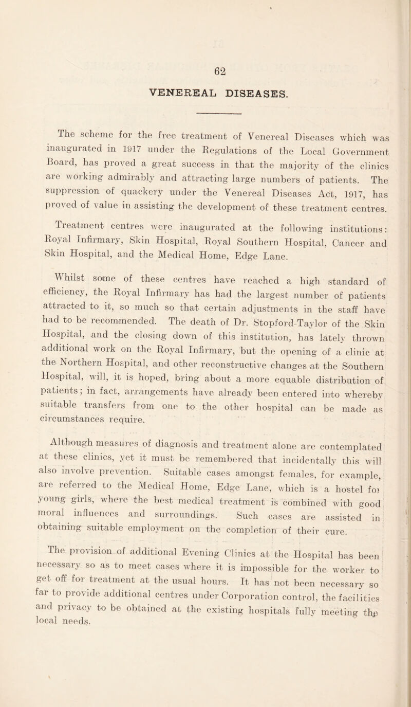 VENEREAL DISEASES. The scheme for the free treatment of Venereal Diseases which was inaugurated in 1917 under the Regulations of the Local Government Boaid, has proved a great success in that the majority of the clinics are working admirably and attracting large numbers of patients. The suppression of quackery under the Venereal Diseases Act, 1917, has proved of value in assisting the development of these treatment centres. Treatment centres were inaugurated at the following institutions: Royal Infirmary, Skin Hospital, Royal Southern Hospital, Cancer and Skin Hospital, and the Medical Home, Edge Lane. V hilst some of these centres have reached a high standard of efficiency, the Royal Infirmary has had the largest number of patients attracted to it, so much so that certain adjustments in the staff have had to be recommended. The death of Dr. Stopford-Taylor of the Skin Hospital, and the closing down of this institution, has lately thrown additional work on the Royal Infirmary, but the opening of a clinic at the Northern Hospital, and other reconstructive changes at the Southern Hospital, will, it is hoped, bring about a more equable distribution of patients; in fact, arrangements have already been entered into wherebv suitable transfers from one to the other hospital can be made as circumstances require. Although measures of diagnosis and treatment alone are contemplated at these clinics, yet it must be remembered that incidentally this will also involve prevention. Suitable cases amongst females, for example, are referred to the Medical Home, Edge Lane, which is a hostel foi young girls, where the best medical treatment is combined with good moral influences and surroundings. Such cases are assisted in obtaining suitable employment on the completion of their cure. The provision of additional Evening Clinics at the Hospital has been necessary so as to meet cases where it is impossible for the worker to get off for treatment at the usual hours. It has not been necessary so far to provide additional centres under Corporation control, the facilities and privacy to be obtained at the existing hospitals fully meeting thp local needs.